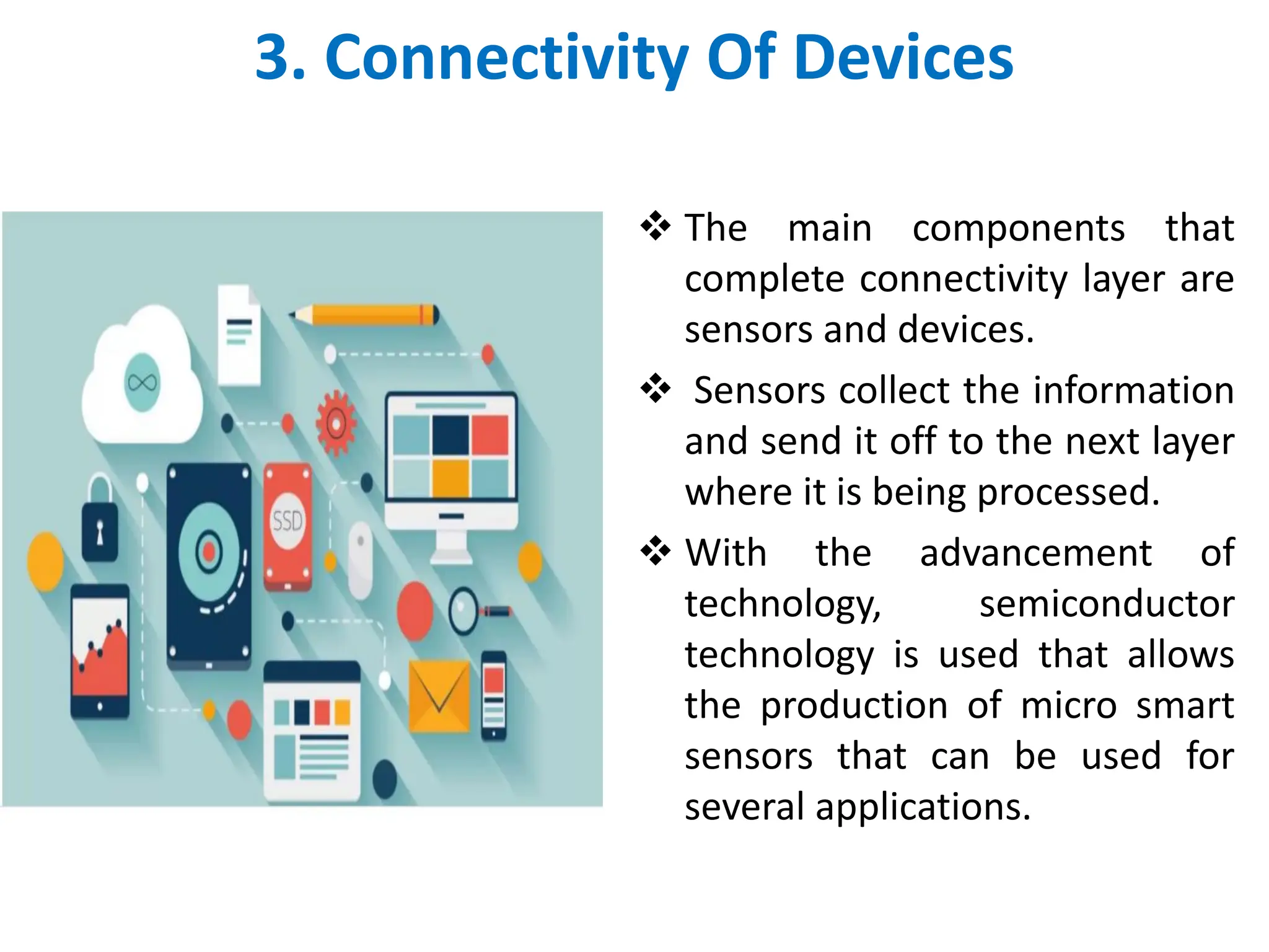 3. Connectivity Of Devices
❖ The main components that
complete connectivity layer are
sensors and devices.
❖ Sensors collect the information
and send it off to the next layer
where it is being processed.
❖ With the advancement of
technology, semiconductor
technology is used that allows
the production of micro smart
sensors that can be used for
several applications.
 