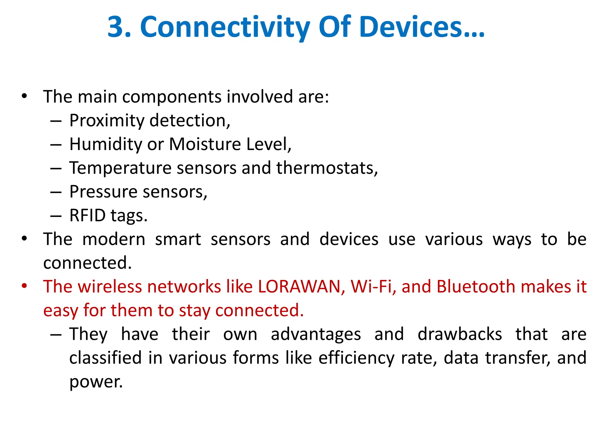 3. Connectivity Of Devices&hellip;
&bull; The main components involved are:
&ndash; Proximity detection,
&ndash; Humidity or Moisture Level,
&ndash; Temperature sensors and thermostats,
&ndash; Pressure sensors,
&ndash; RFID tags.
&bull; The modern smart sensors and devices use various ways to be
connected.
&bull; The wireless networks like LORAWAN, Wi-Fi, and Bluetooth makes it
easy for them to stay connected.
&ndash; They have their own advantages and drawbacks that are
classified in various forms like efficiency rate, data transfer, and
power.
 