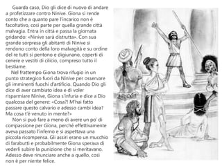 Guarda caso, Dio gli dice di nuovo di andare
a profetizzare contro Ninive. Giona si rende
conto che a quanto pare l’incarico non è
facoltativo, così parte per quella grande città
malvagia. Entra in città e passa la giornata
gridando: «Ninive sarà distrutta». Con sua
grande sorpresa gli abitanti di Ninive si
rendono conto della loro malvagità e su ordine
del re tutti si pentono e digiunano, coperti di
cenere e vestiti di cilicio, compreso tutto il
bestiame.
Nel frattempo Giona trova rifugio in un
punto strategico fuori da Ninive per osservare
gli imminenti fuochi d’artificio. Quando Dio gli
dice di aver cambiato idea e di voler
risparmiare Ninive, Giona s’infuria e dice a Dio
qualcosa del genere: «Cosa?! M’hai fatto
passare questo calvario e adesso cambi idea?
Ma cosa t’è venuto in mente?»
Non si può fare a meno di avere un po’ di
compassione per Giona, perché effettivamente
aveva passato l’inferno e si aspettava una
piccola ricompensa. Gli assiri erano un mucchio
di farabutti e probabilmente Giona sperava di
vederli subire la punizione che si meritavano.
Adesso deve rinunciare anche a quello, così
non è per niente felice.
 