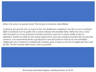 Allora che senso ha questa storia? Perché poi la troviamo nella Bibbia?
La lezione più grande che ne ricavo è che non dobbiamo arrabbiarci con Dio se con il cambiare
delle circostanze non fa quello che ci aveva indicato che avrebbe fatto. Nella mia vita ci sono
stati momenti in cui ero piuttosto frustrato perché le cose non si erano risolte come mi
aspettavo. Anche se credo di non essere egocentrico, sono pur sempre al centro del mio piccolo
universo, così ovviamente tendo a giudicare le cose dal punto di vista di ciò che andrebbe
meglio per me. Il codice di condotta del cristiano, però, si basa su ciò che è meglio per Dio e per
gli altri. Se Dio fa parte della storia, tutto è possibile.
Text courtesy of Activated magazine. Used by permission. Art © TFI.
 