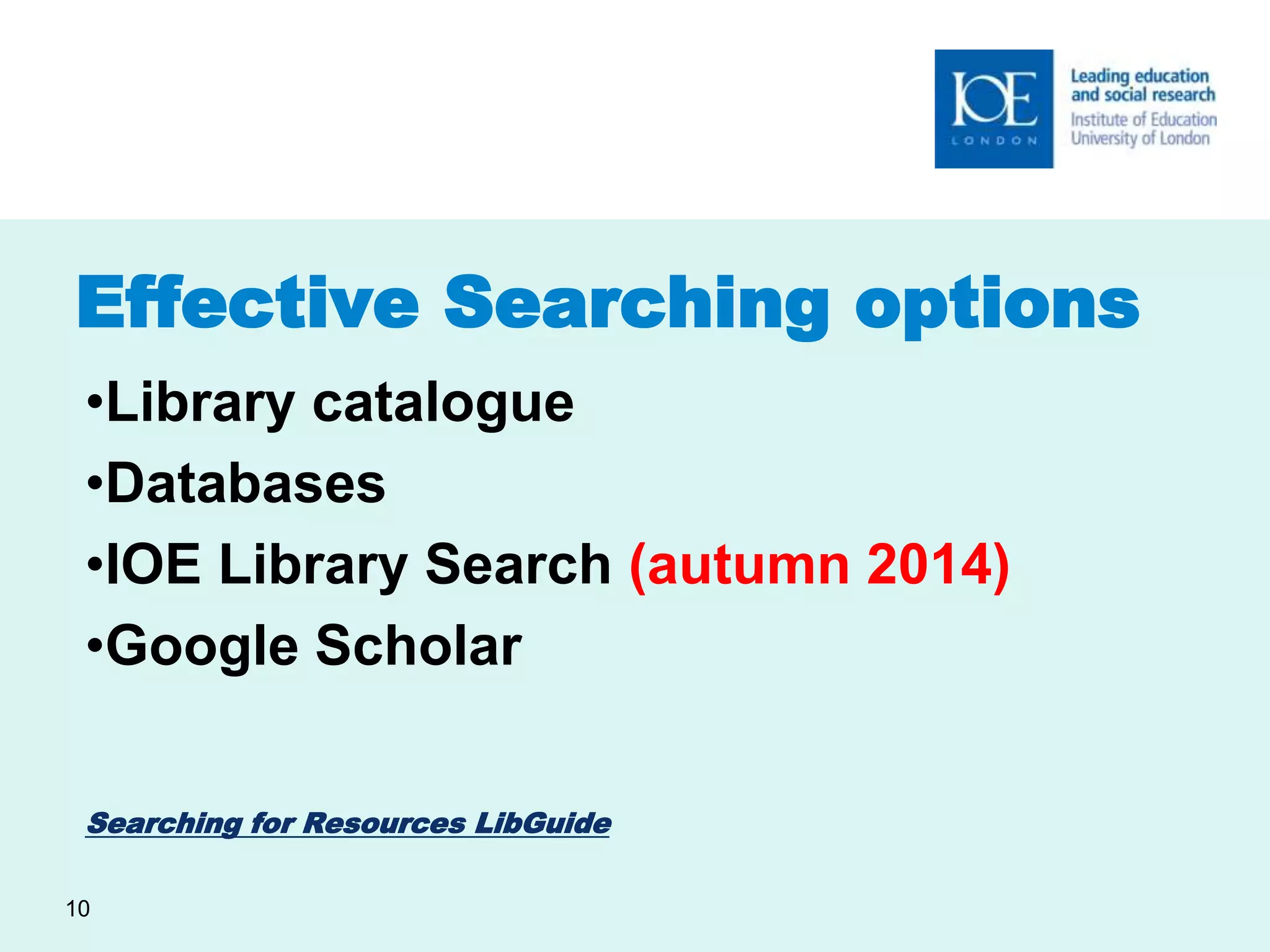 Effective Searching options 
•Library catalogue 
•Databases 
•IOE Library Search (autumn 2014) 
•Google Scholar 
Searching for Resources LibGuide 
10 
 