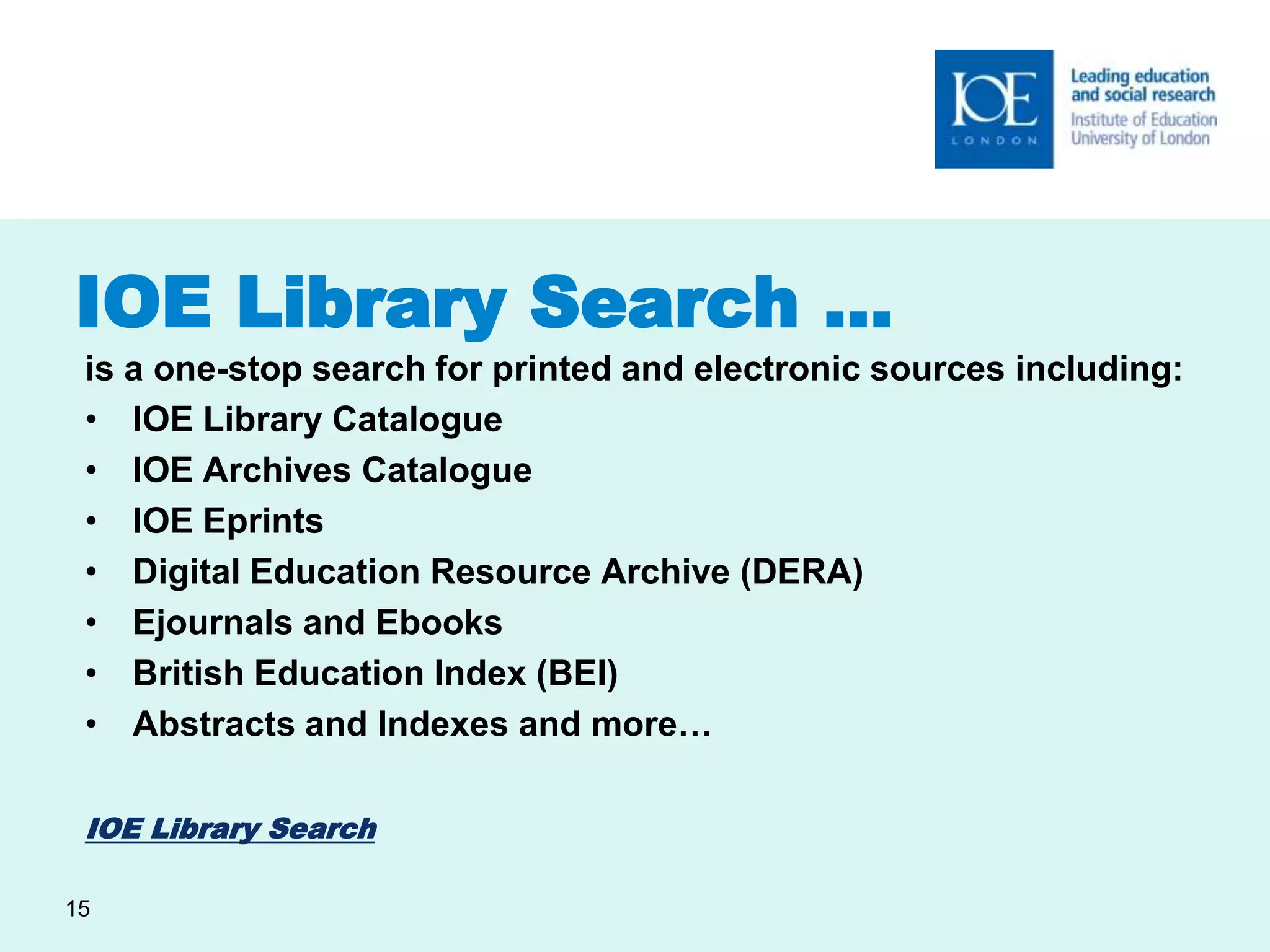 IOE Library Search … 
is a one-stop search for printed and electronic sources including: 
• IOE Library Catalogue 
• IOE Archives Catalogue 
• IOE Eprints 
• Digital Education Resource Archive (DERA) 
• Ejournals and Ebooks 
• British Education Index (BEI) 
• Abstracts and Indexes and more… 
IOE Library Search 
15 
 