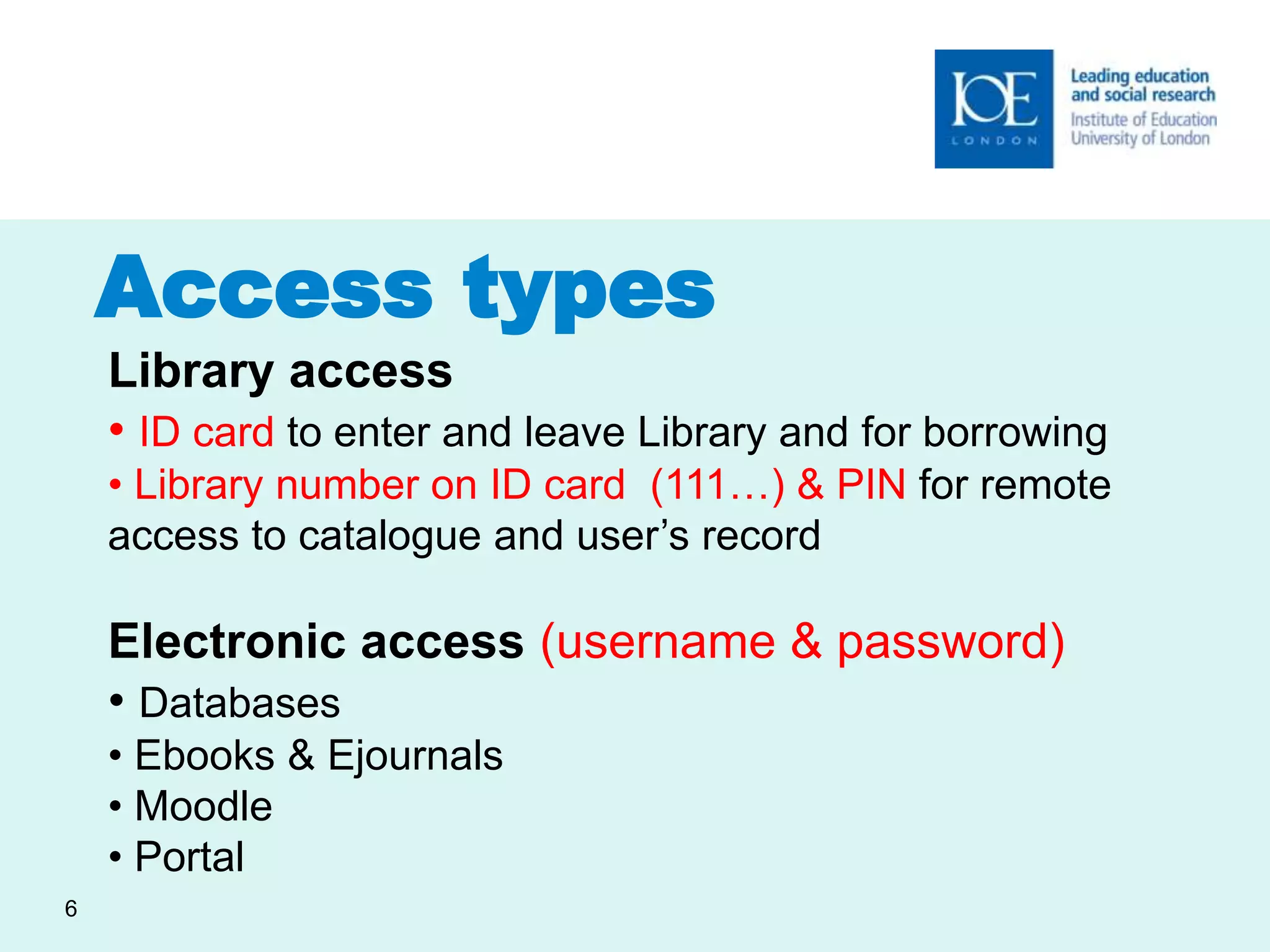 Access types 
6 
Library access 
• ID card to enter and leave Library and for borrowing 
• Library number on ID card (111…) & PIN for remote 
access to catalogue and user’s record 
Electronic access (username & password) 
• Databases 
• Ebooks & Ejournals 
• Moodle 
• Portal 
 