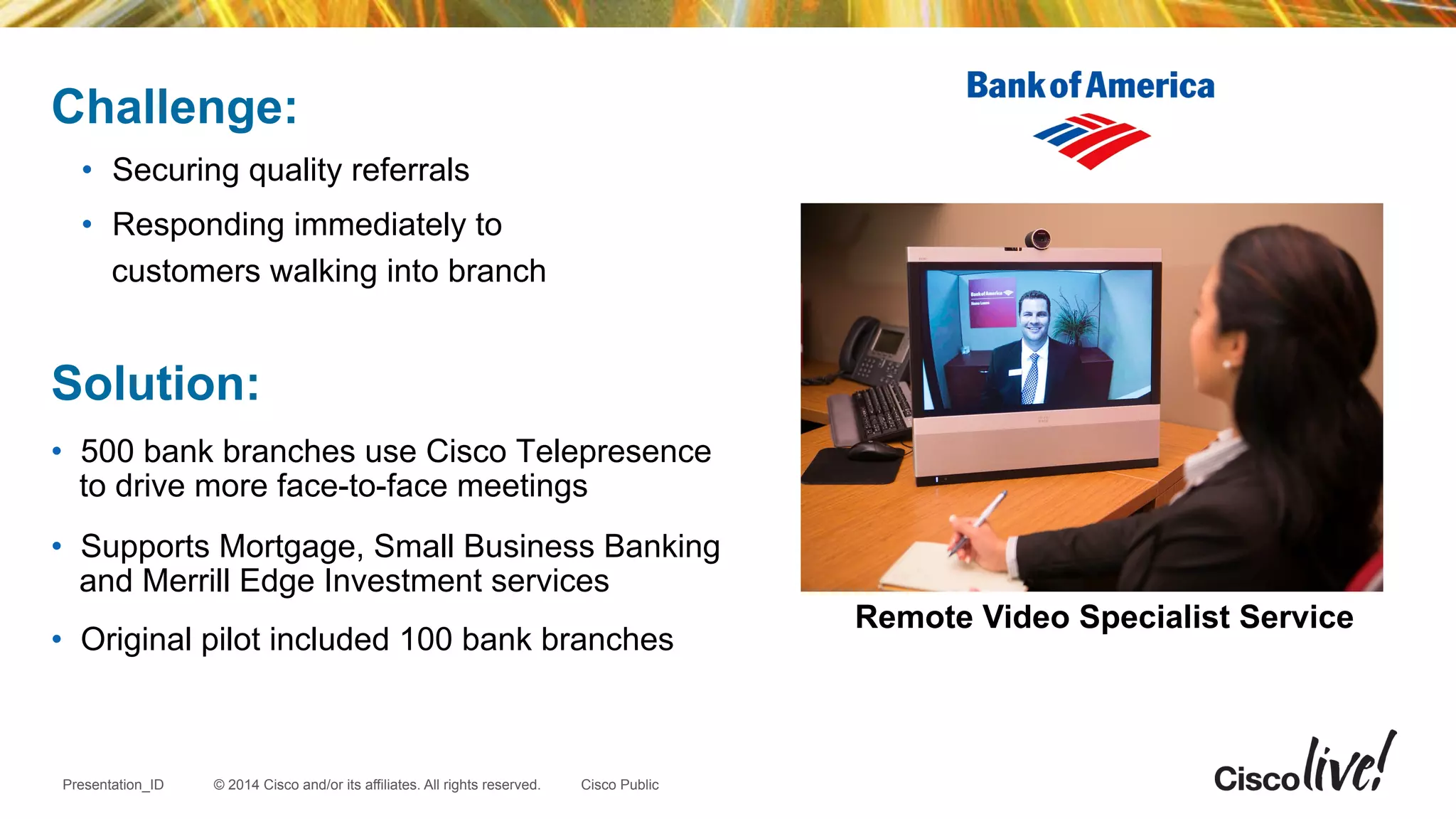 © 2014 Cisco and/or its affiliates. All rights reserved.Presentation_ID Cisco Public
Challenge:
•  Securing quality referrals
•  Responding immediately to
customers walking into branch
Solution:
•  500 bank branches use Cisco Telepresence
to drive more face-to-face meetings
•  Supports Mortgage, Small Business Banking
and Merrill Edge Investment services
•  Original pilot included 100 bank branches
Remote Video Specialist Service
 