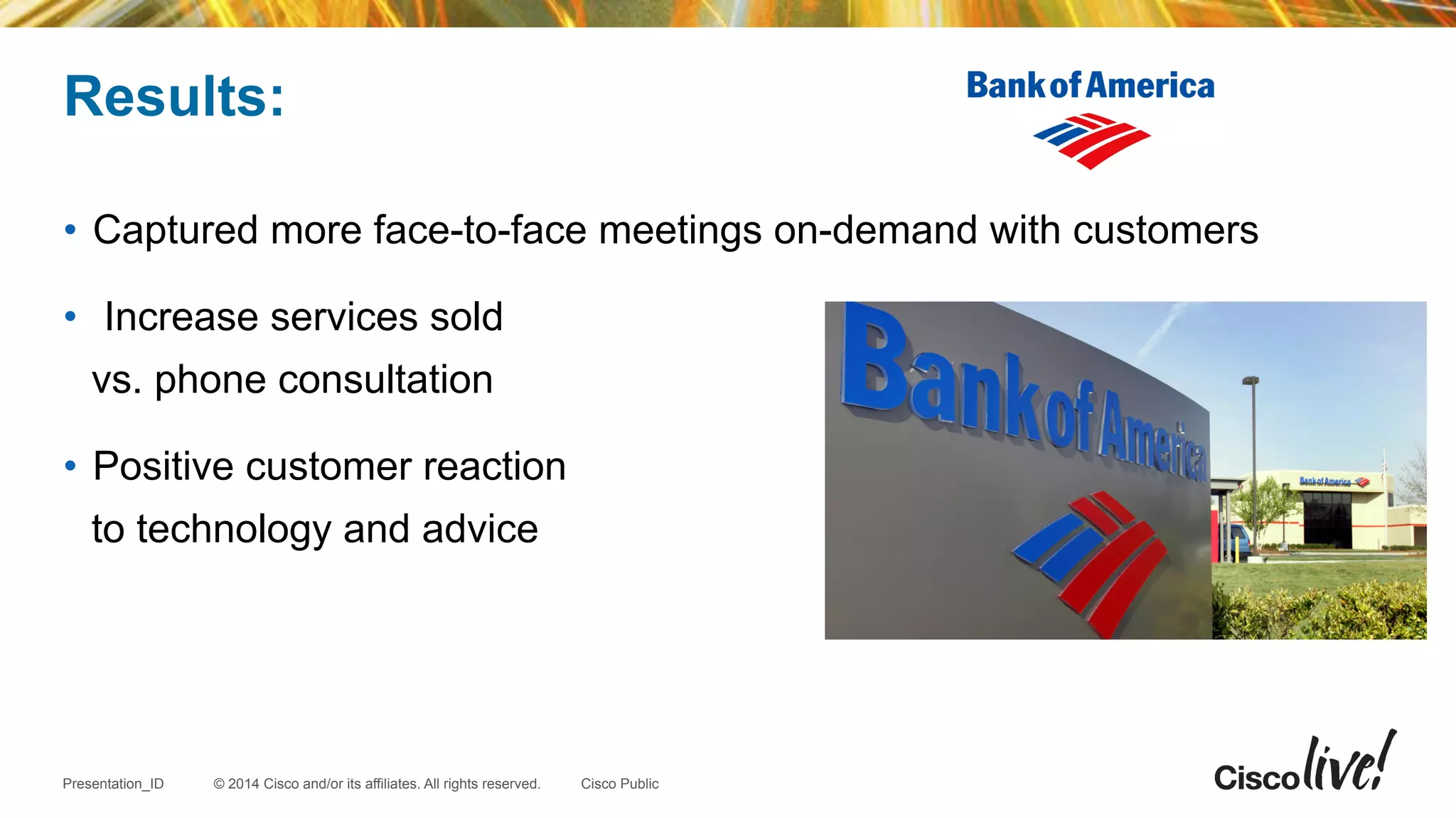 © 2014 Cisco and/or its affiliates. All rights reserved.Presentation_ID Cisco Public
•  Captured more face-to-face meetings on-demand with customers
•  Increase services sold
vs. phone consultation
•  Positive customer reaction
to technology and advice
Results:
 