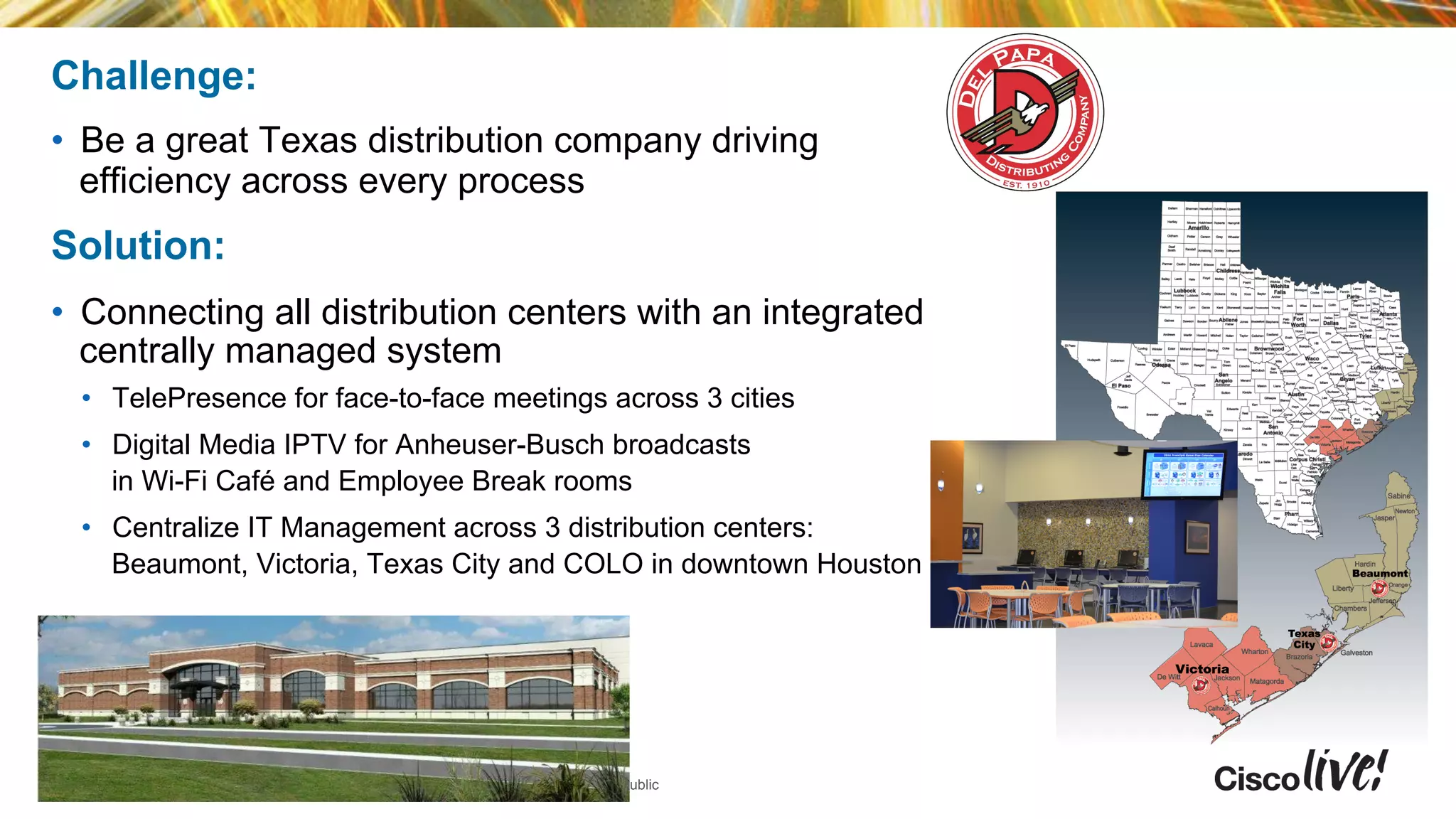 © 2014 Cisco and/or its affiliates. All rights reserved.Presentation_ID Cisco Public
Challenge:
•  Be a great Texas distribution company driving
efficiency across every process
Solution:
•  Connecting all distribution centers with an integrated
centrally managed system
•  TelePresence for face-to-face meetings across 3 cities
•  Digital Media IPTV for Anheuser-Busch broadcasts
in Wi-Fi Café and Employee Break rooms
•  Centralize IT Management across 3 distribution centers:
Beaumont, Victoria, Texas City and COLO in downtown Houston
 