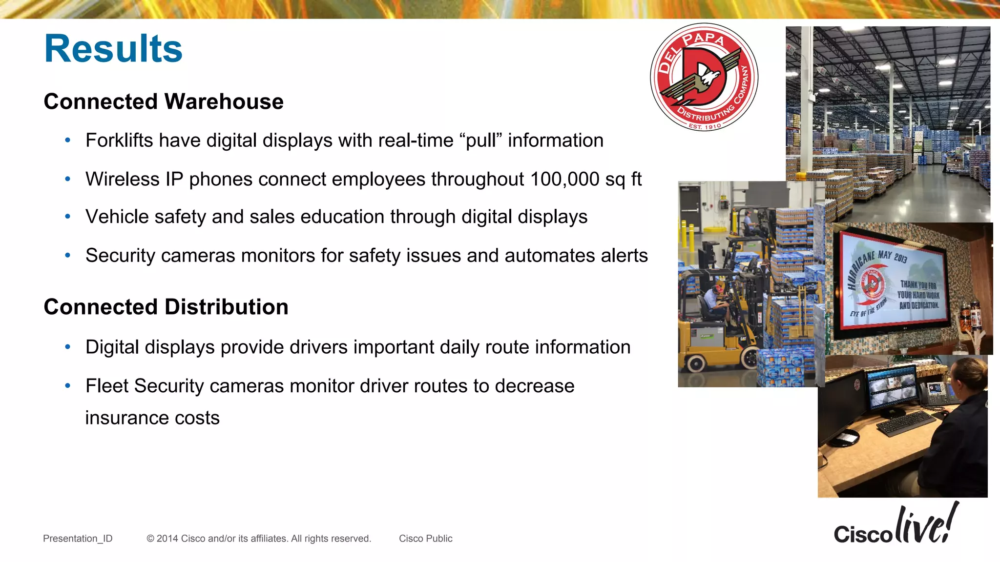 © 2014 Cisco and/or its affiliates. All rights reserved.Presentation_ID Cisco Public
Results
Connected Warehouse
•  Forklifts have digital displays with real-time “pull” information
•  Wireless IP phones connect employees throughout 100,000 sq ft
•  Vehicle safety and sales education through digital displays
•  Security cameras monitors for safety issues and automates alerts
Connected Distribution
•  Digital displays provide drivers important daily route information
•  Fleet Security cameras monitor driver routes to decrease
insurance costs
 