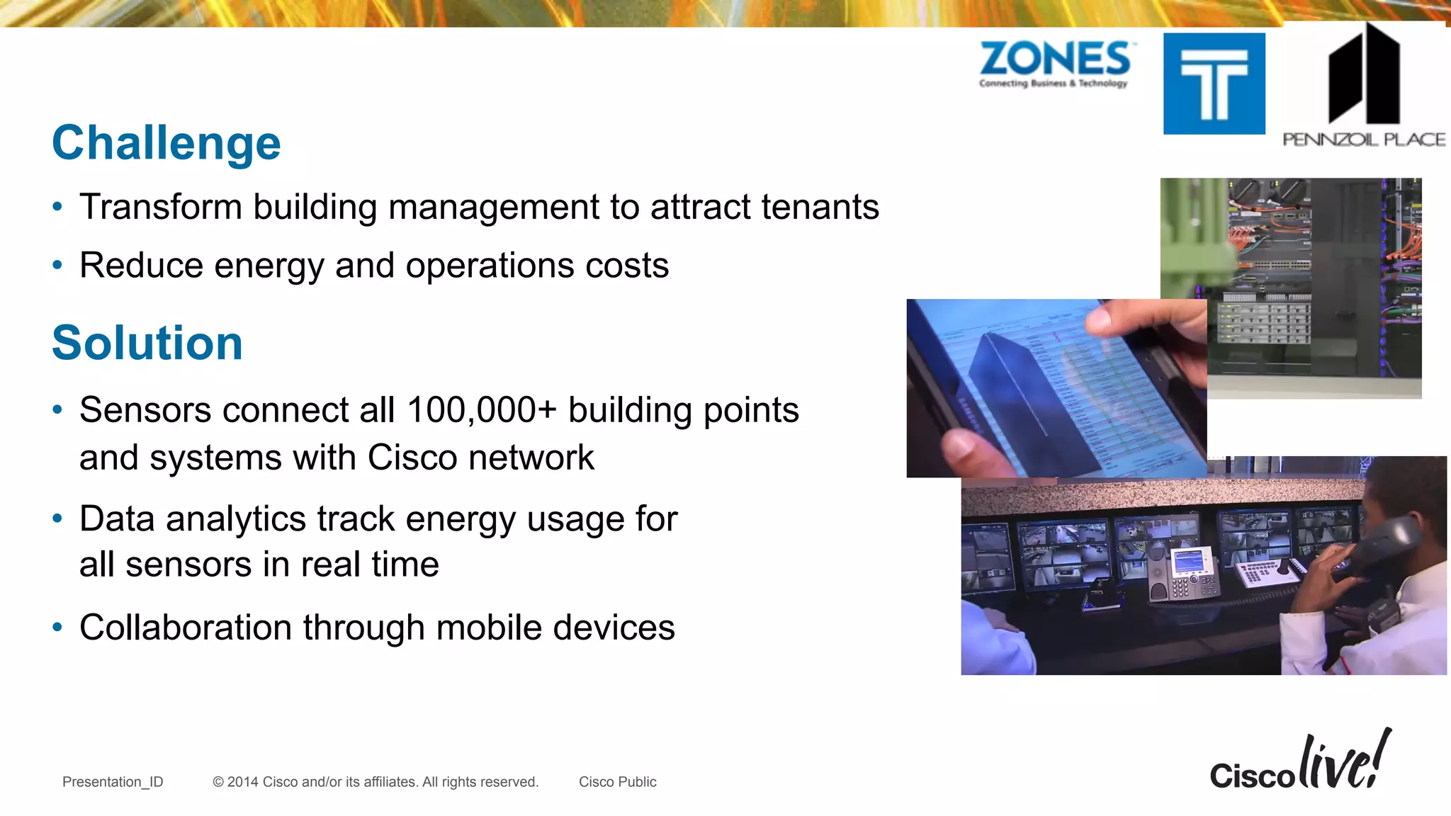 © 2014 Cisco and/or its affiliates. All rights reserved.Presentation_ID Cisco Public
Challenge
•  Transform building management to attract tenants
•  Reduce energy and operations costs
Solution
•  Sensors connect all 100,000+ building points
and systems with Cisco network
•  Data analytics track energy usage for
all sensors in real time
•  Collaboration through mobile devices
 
