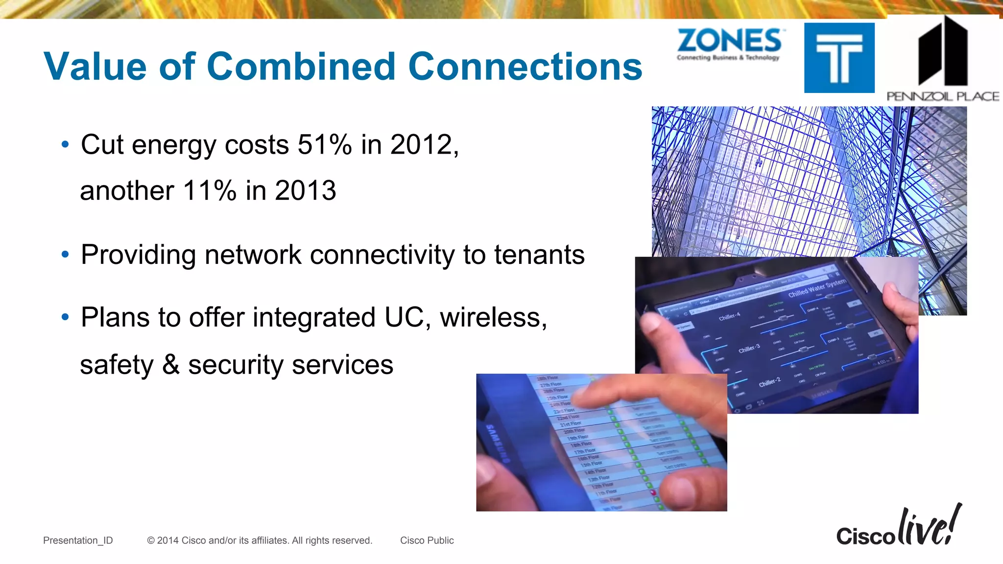 © 2014 Cisco and/or its affiliates. All rights reserved.Presentation_ID Cisco Public
•  Cut energy costs 51% in 2012,
another 11% in 2013
•  Providing network connectivity to tenants
•  Plans to offer integrated UC, wireless,
safety & security services
Value of Combined Connections
 