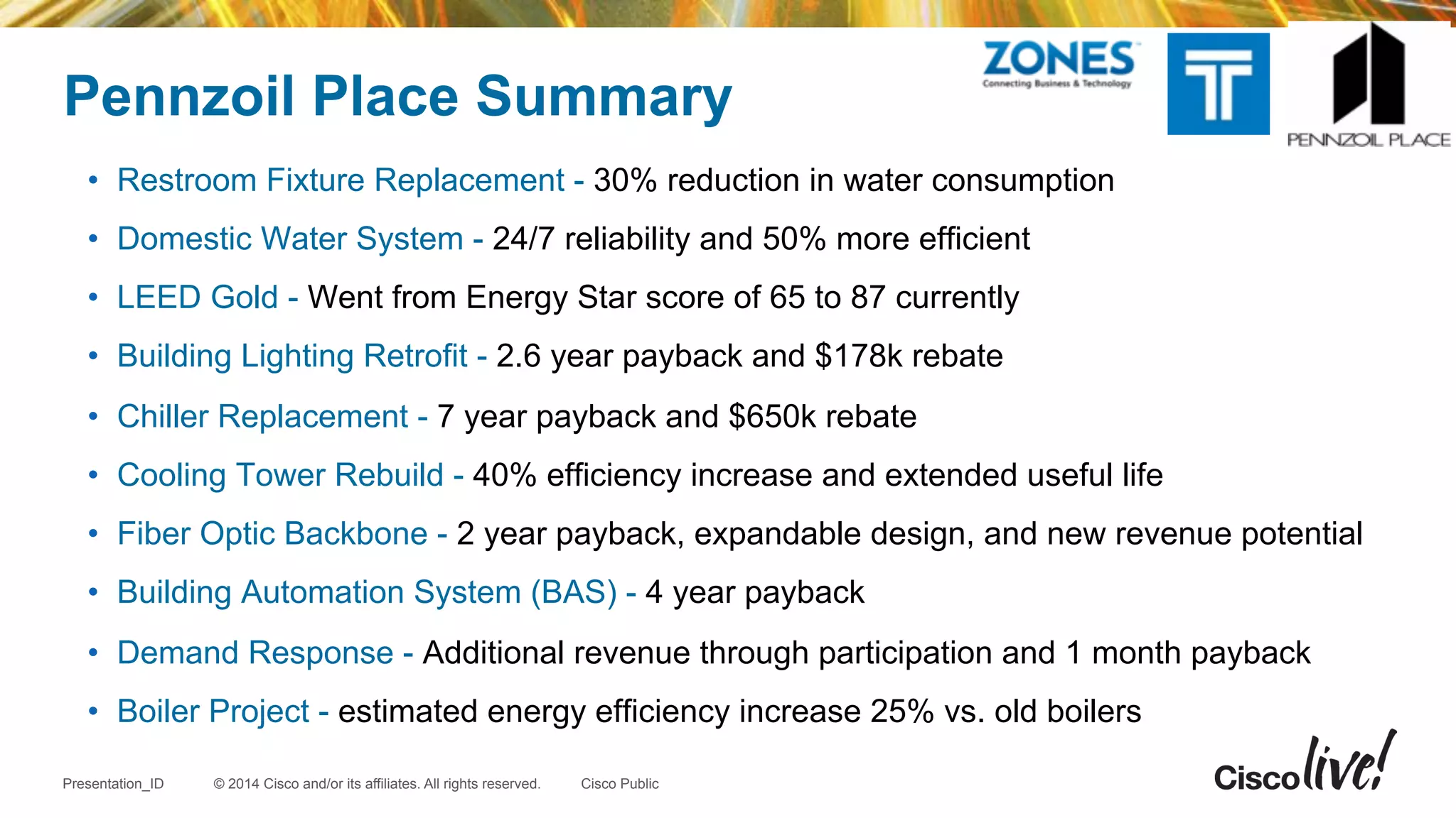© 2014 Cisco and/or its affiliates. All rights reserved.Presentation_ID Cisco Public
Pennzoil Place Summary
•  Restroom Fixture Replacement - 30% reduction in water consumption
•  Domestic Water System - 24/7 reliability and 50% more efficient
•  LEED Gold - Went from Energy Star score of 65 to 87 currently
•  Building Lighting Retrofit - 2.6 year payback and $178k rebate
•  Chiller Replacement - 7 year payback and $650k rebate
•  Cooling Tower Rebuild - 40% efficiency increase and extended useful life
•  Fiber Optic Backbone - 2 year payback, expandable design, and new revenue potential
•  Building Automation System (BAS) - 4 year payback
•  Demand Response - Additional revenue through participation and 1 month payback
•  Boiler Project - estimated energy efficiency increase 25% vs. old boilers
 