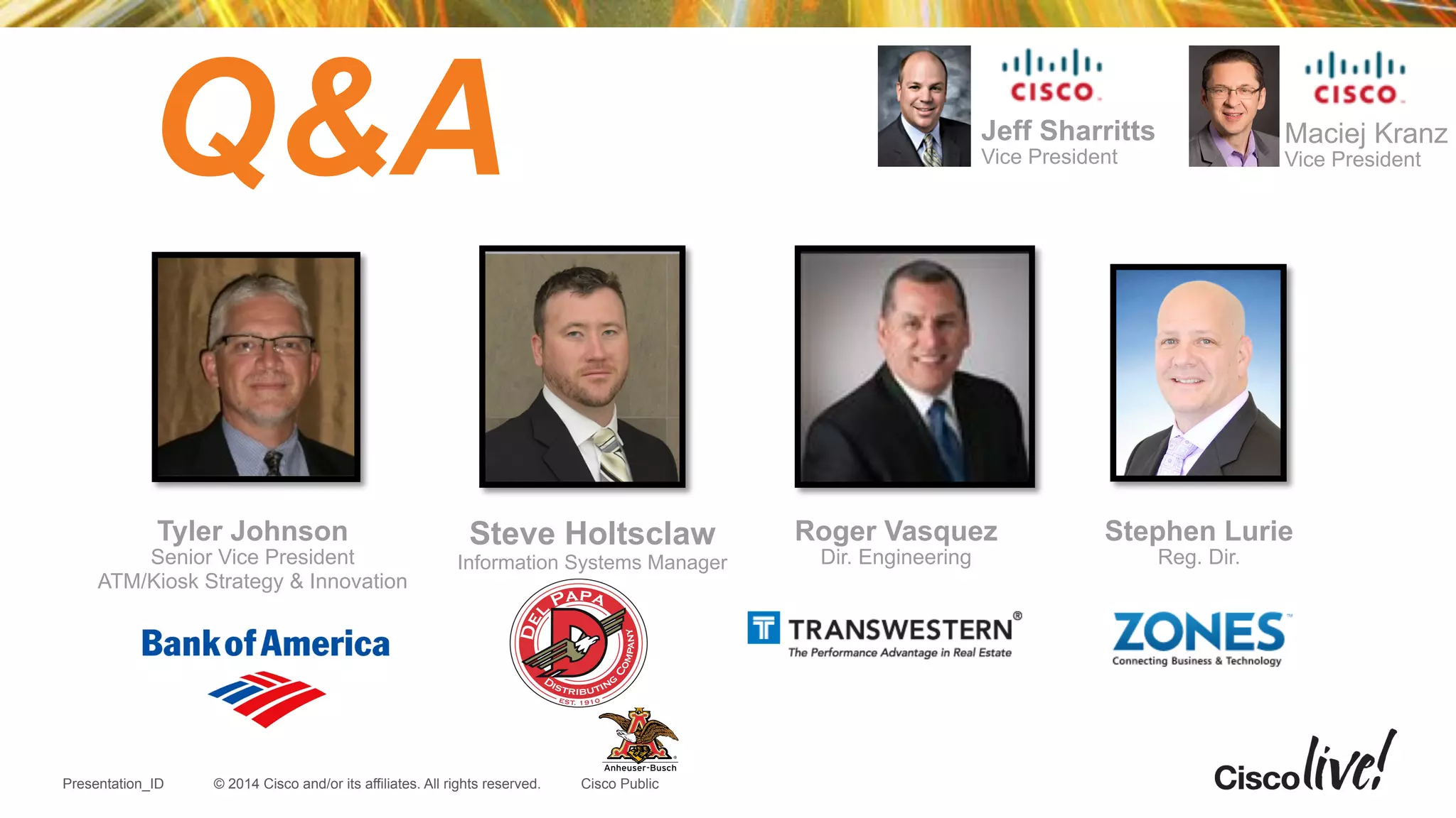 © 2014 Cisco and/or its affiliates. All rights reserved.Presentation_ID Cisco Public
Q&A
Tyler Johnson
Senior Vice President
ATM/Kiosk Strategy & Innovation
Maciej Kranz
Vice President
!
Stephen Lurie
Reg. Dir.
Jeff Sharritts
Vice President
Steve Holtsclaw
Information Systems Manager
Roger Vasquez
Dir. Engineering
 