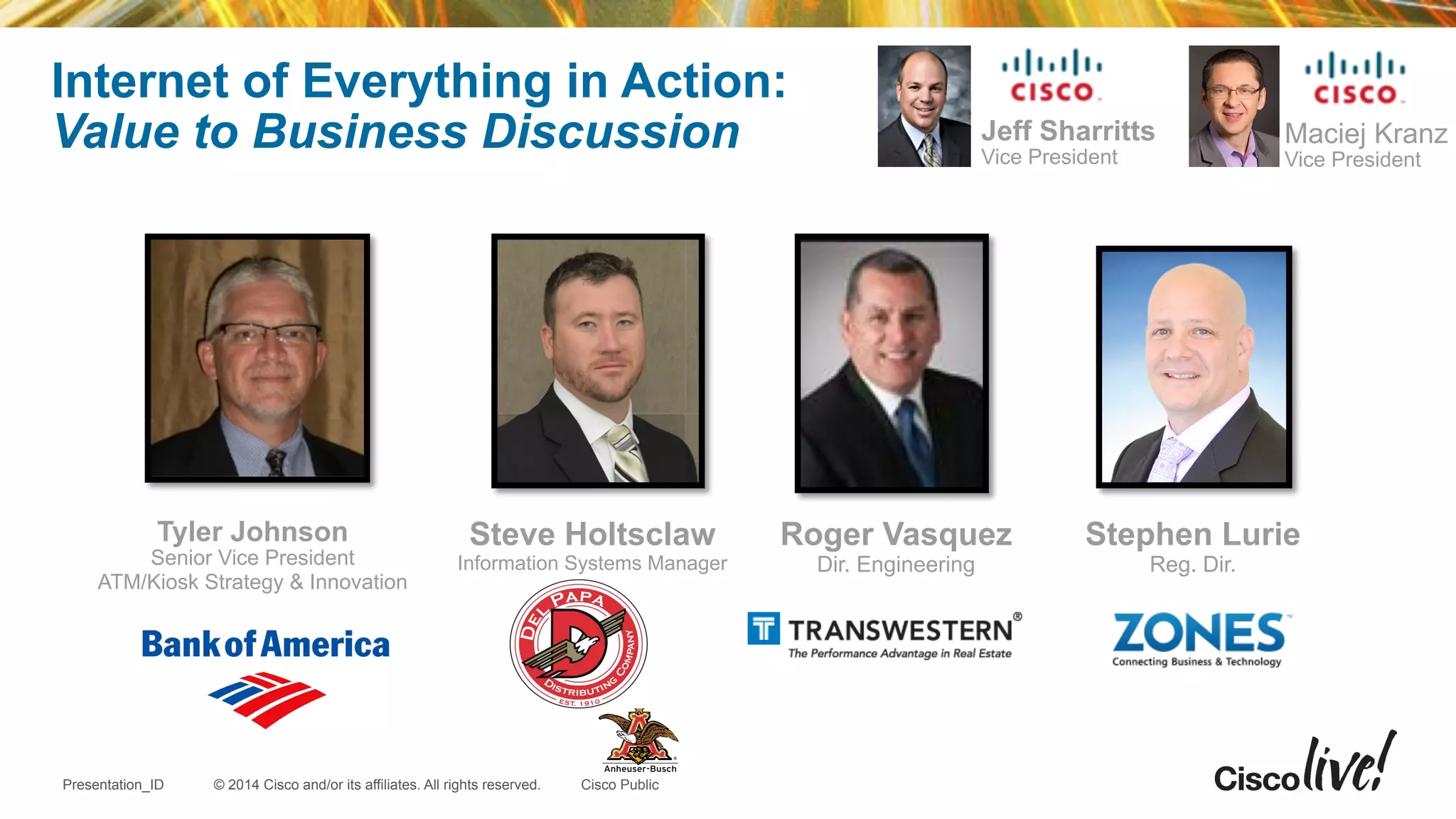 © 2014 Cisco and/or its affiliates. All rights reserved.Presentation_ID Cisco Public
Internet of Everything in Action:
Value to Business Discussion
Tyler Johnson
Senior Vice President
ATM/Kiosk Strategy & Innovation
Maciej Kranz
Vice President
!
Stephen Lurie
Reg. Dir.
Jeff Sharritts
Vice President
Steve Holtsclaw
Information Systems Manager
Roger Vasquez
Dir. Engineering
 
