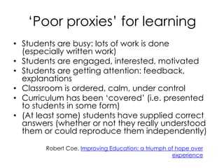 ‘Poor proxies’ for learning
• Students are busy: lots of work is done
(especially written work)
• Students are engaged, interested, motivated
• Students are getting attention: feedback,
explanations
• Classroom is ordered, calm, under control
• Curriculum has been ‘covered’ (i.e. presented
to students in some form)
• (At least some) students have supplied correct
answers (whether or not they really understood
them or could reproduce them independently)
Robert Coe, Improving Education: a triumph of hope over
experience
 