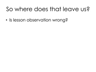 So where does that leave us?
• Is lesson observation wrong?
 