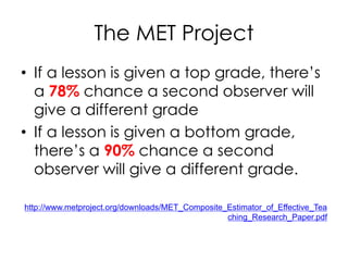 The MET Project
• If a lesson is given a top grade, there’s
a 78% chance a second observer will
give a different grade
• If a lesson is given a bottom grade,
there’s a 90% chance a second
observer will give a different grade.
http://www.metproject.org/downloads/MET_Composite_Estimator_of_Effective_Tea
ching_Research_Paper.pdf
 