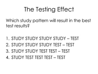 The Testing Effect
Which study pattern will result in the best
test results?
1. STUDY STUDY STUDY STUDY – TEST
2. STUDY STUDY STUDY TEST – TEST
3. STUDY STUDY TEST TEST – TEST
4. STUDY TEST TEST TEST – TEST
 