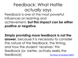Feedback: What Hattie
actually says
Feedback is one of the most powerful
influences on learning and
achievement, but this impact can be either
positive or negative.
Simply providing more feedback is not the
answer, because it is necessary to consider
the nature of the feedback, the timing,
and how the student ‘receives’ this
feedback (or, better, actively seeks the
feedback) The Power of Feedback (2007)
 