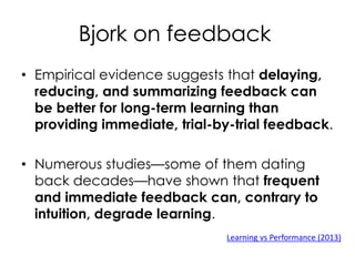 Bjork on feedback
• Empirical evidence suggests that delaying,
reducing, and summarizing feedback can
be better for long-term learning than
providing immediate, trial-by-trial feedback.
• Numerous studies—some of them dating
back decades—have shown that frequent
and immediate feedback can, contrary to
intuition, degrade learning.
Learning vs Performance (2013)
 