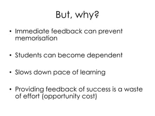 But, why?
• Immediate feedback can prevent
memorisation
• Students can become dependent
• Slows down pace of learning
• Providing feedback of success is a waste
of effort (opportunity cost)
 