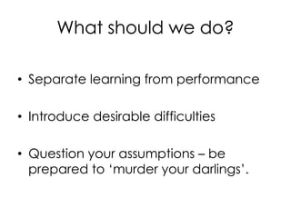 What should we do?
• Separate learning from performance
• Introduce desirable difficulties
• Question your assumptions – be
prepared to ‘murder your darlings’.
 