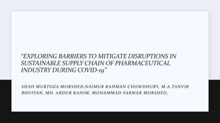 “EXPLORING BARRIERS TO MITIGATE DISRUPTIONS IN
SUSTAINABLE SUPPLY CHAIN OF PHARMACEUTICAL
INDUSTRY DURING COVID-19”
SHAH MURTOZA MORSHED,NAIMUR RAHMAN CHOWDHURY, M.A.TANVIR
BHUIYAN, MD. ABDUR RAHIM, MOHAMMAD SARWAR MORSHED ,
 