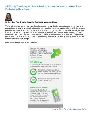 IoE Mobility Case Study #4: Service Providers Connect Information to Boost Farm
Production in Rural Areas

By Dee-Dee Atta (Service Provider Marketing Manager, Cisco)
There is limited access to vital agriculture information for rural subsistence farmers to increase crop
production and provide a better livelihood for their families. However, by providing the Mobile Internet
platform, this can connect the rural Uganda population, bringing access to SMS text messaging and
mobile communication options. Over this network Ugandans now have access to vital agriculture
information. As a result, farmers have access to real-time information about methods to improve farm
production. These farmers can produce higher crop yields and are in an improved position to sustain
their communities from hunger.
Let’s take a deeper look at the numbers:

Source: Cisco Service Provider Slideshare

 
