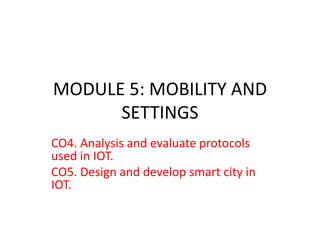 MODULE 5: MOBILITY AND
SETTINGS
CO4. Analysis and evaluate protocols
used in IOT.
CO5. Design and develop smart city in
IOT.
 