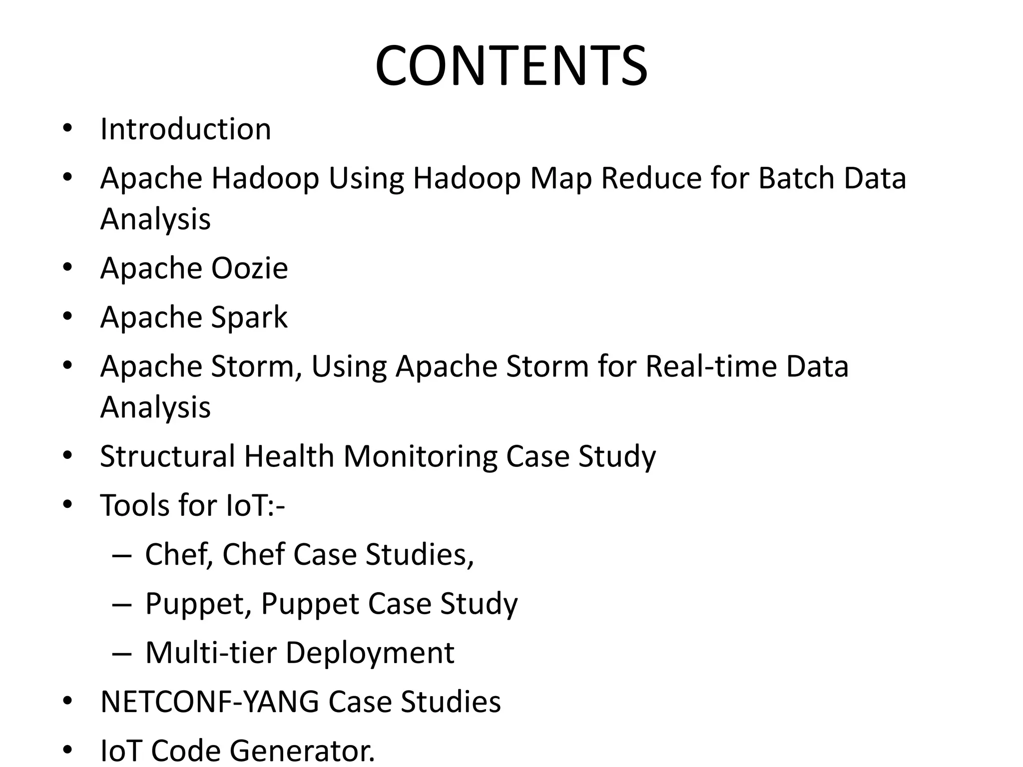 CONTENTS
• Introduction
• Apache Hadoop Using Hadoop Map Reduce for Batch Data
Analysis
• Apache Oozie
• Apache Spark
• Apache Storm, Using Apache Storm for Real-time Data
Analysis
• Structural Health Monitoring Case Study
• Tools for IoT:-
– Chef, Chef Case Studies,
– Puppet, Puppet Case Study
– Multi-tier Deployment
• NETCONF-YANG Case Studies
• IoT Code Generator.
 