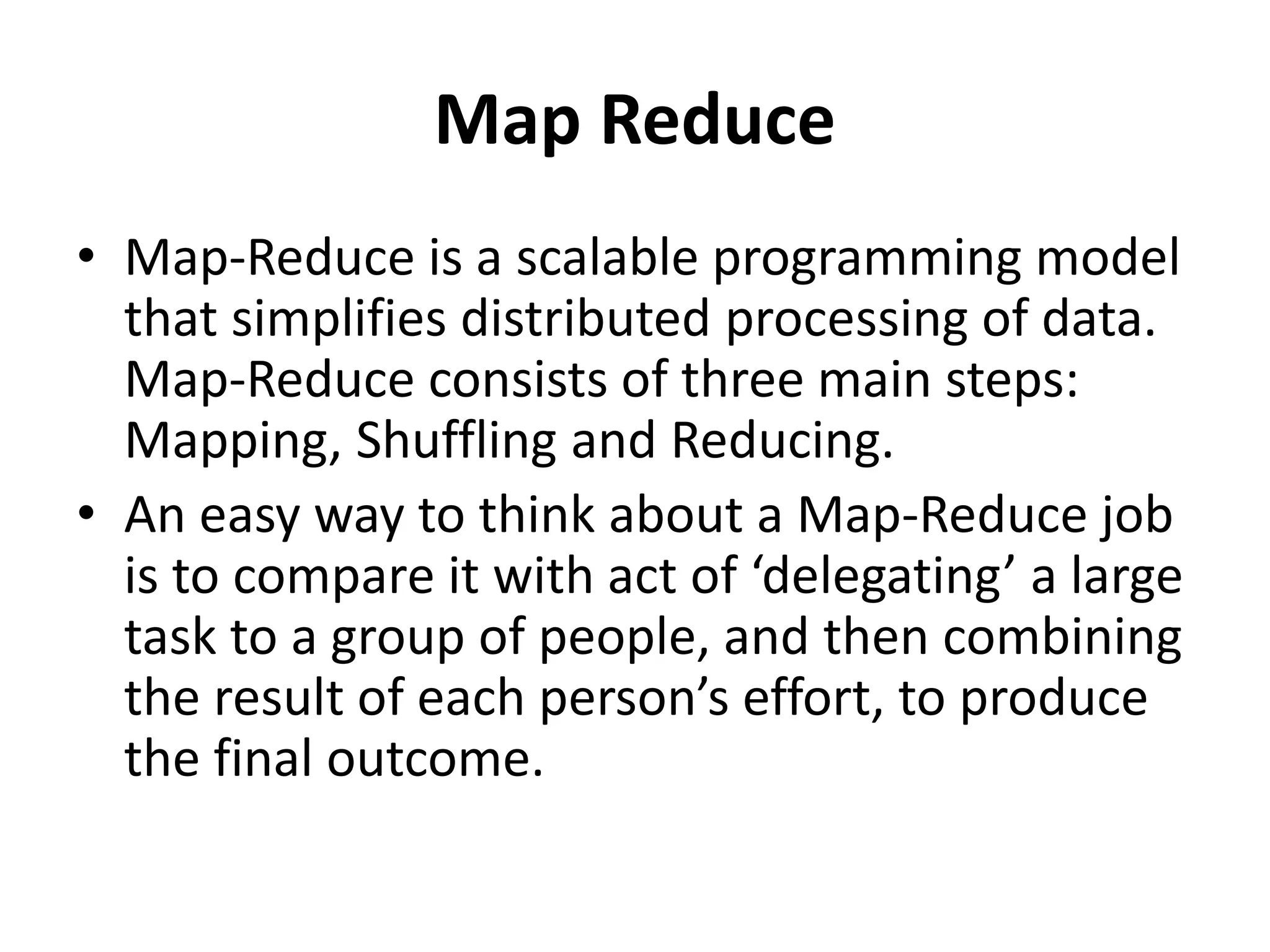 Map Reduce
• Map-Reduce is a scalable programming model
that simplifies distributed processing of data.
Map-Reduce consists of three main steps:
Mapping, Shuffling and Reducing.
• An easy way to think about a Map-Reduce job
is to compare it with act of ‘delegating’ a large
task to a group of people, and then combining
the result of each person’s effort, to produce
the final outcome.
 