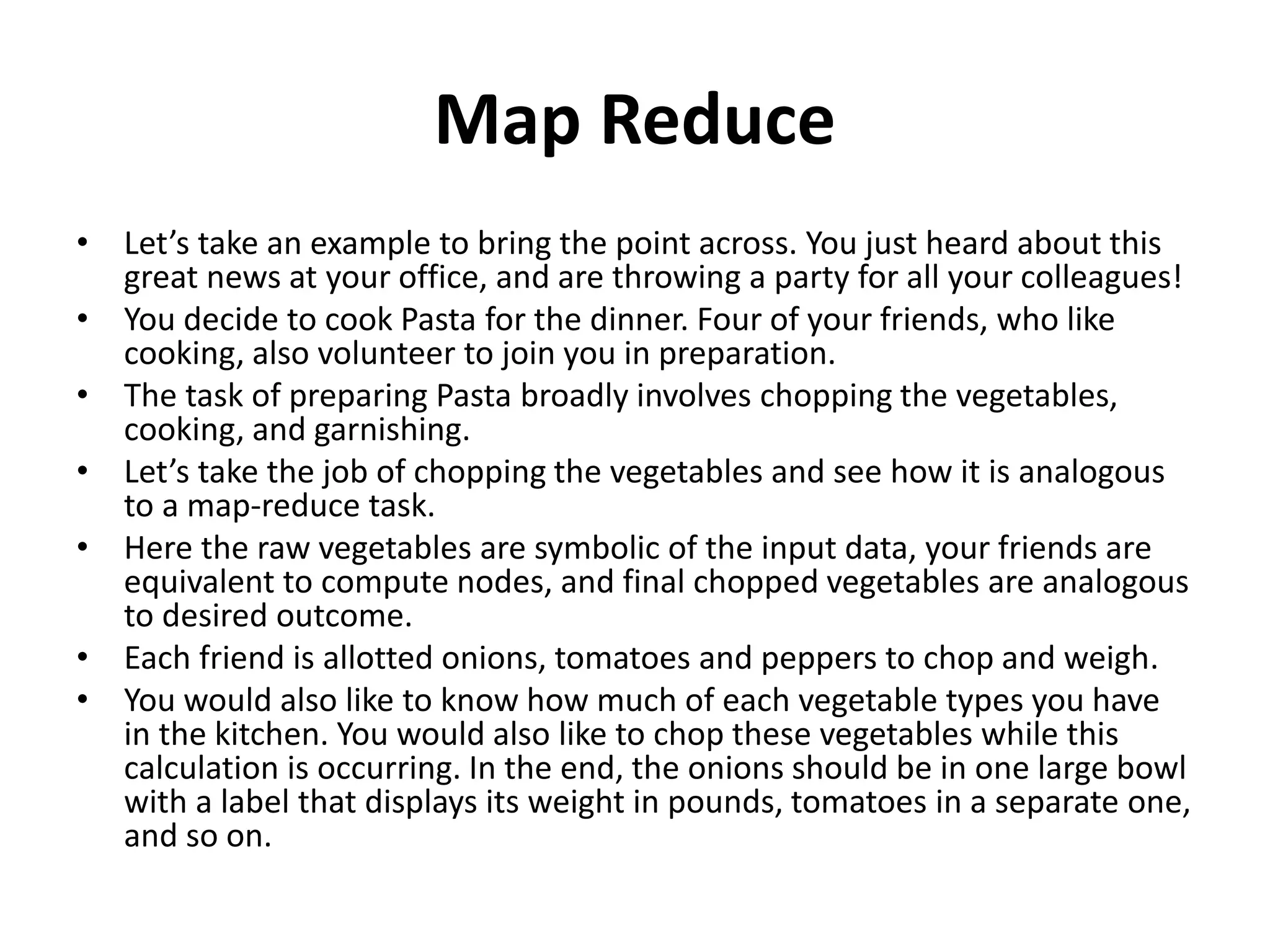 Map Reduce
• Let’s take an example to bring the point across. You just heard about this
great news at your office, and are throwing a party for all your colleagues!
• You decide to cook Pasta for the dinner. Four of your friends, who like
cooking, also volunteer to join you in preparation.
• The task of preparing Pasta broadly involves chopping the vegetables,
cooking, and garnishing.
• Let’s take the job of chopping the vegetables and see how it is analogous
to a map-reduce task.
• Here the raw vegetables are symbolic of the input data, your friends are
equivalent to compute nodes, and final chopped vegetables are analogous
to desired outcome.
• Each friend is allotted onions, tomatoes and peppers to chop and weigh.
• You would also like to know how much of each vegetable types you have
in the kitchen. You would also like to chop these vegetables while this
calculation is occurring. In the end, the onions should be in one large bowl
with a label that displays its weight in pounds, tomatoes in a separate one,
and so on.
 