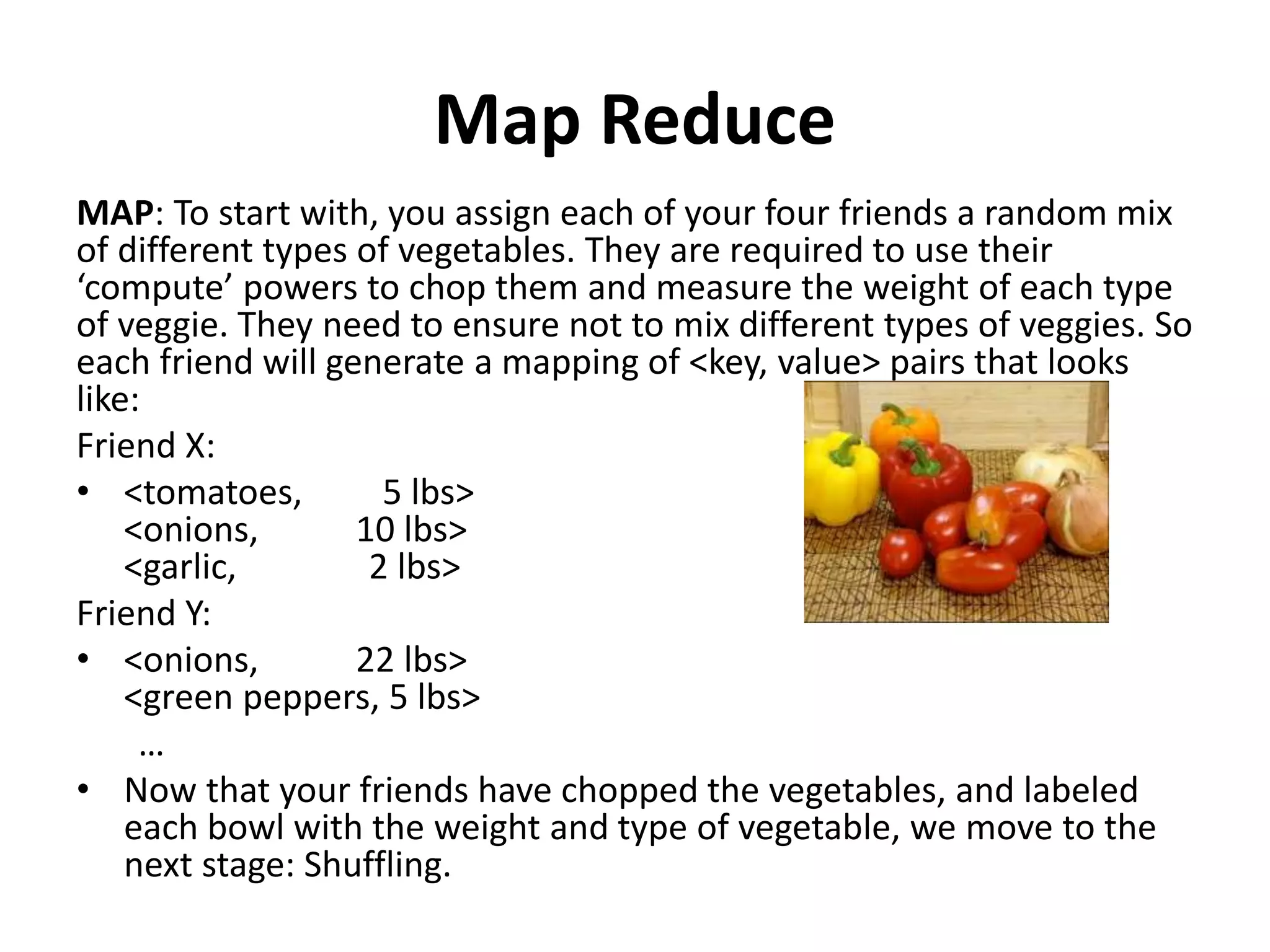 Map Reduce
MAP: To start with, you assign each of your four friends a random mix
of different types of vegetables. They are required to use their
‘compute’ powers to chop them and measure the weight of each type
of veggie. They need to ensure not to mix different types of veggies. So
each friend will generate a mapping of <key, value> pairs that looks
like:
Friend X:
• <tomatoes, 5 lbs>
<onions, 10 lbs>
<garlic, 2 lbs>
Friend Y:
• <onions, 22 lbs>
<green peppers, 5 lbs>
…
• Now that your friends have chopped the vegetables, and labeled
each bowl with the weight and type of vegetable, we move to the
next stage: Shuffling.
 