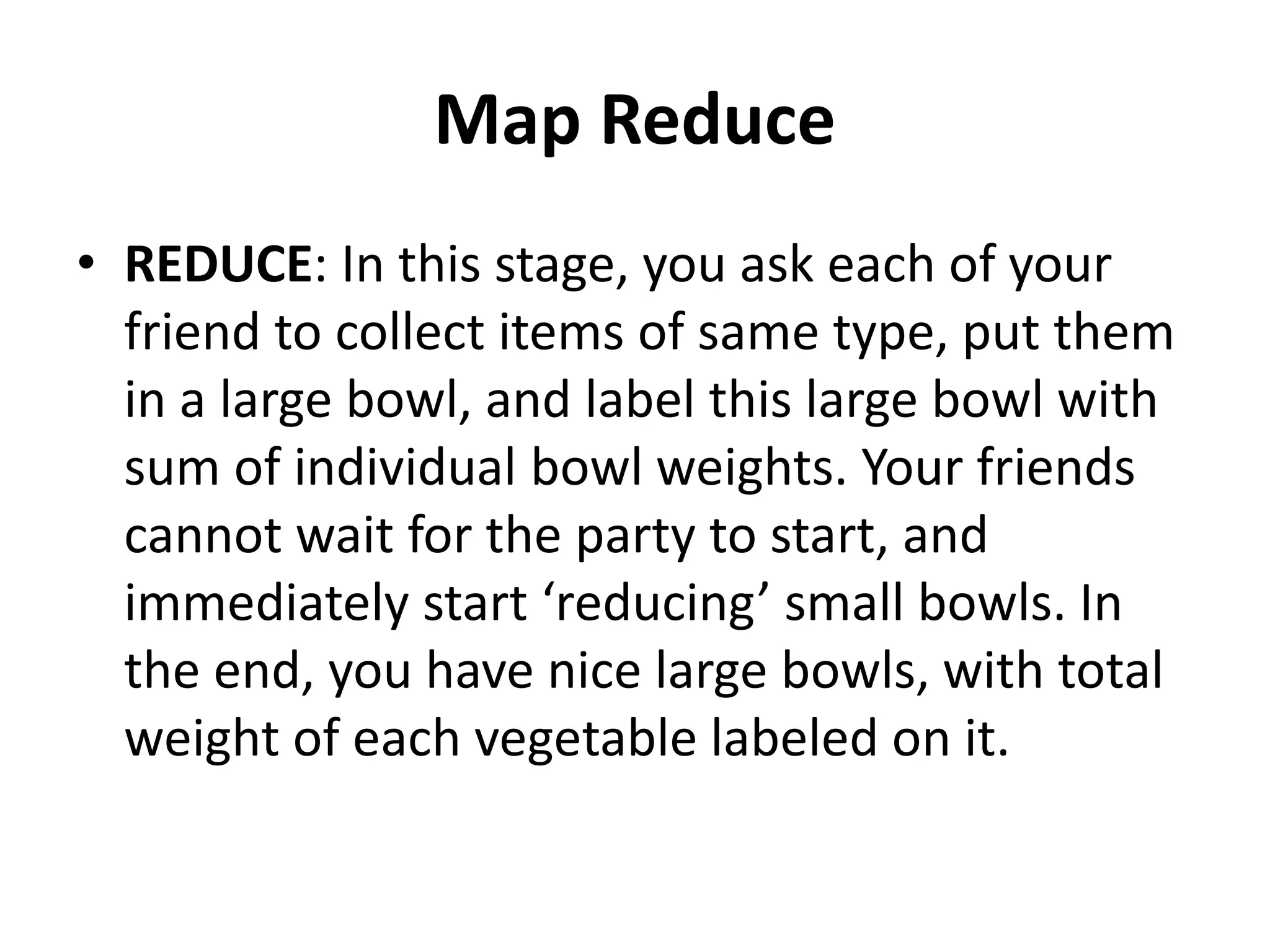 Map Reduce
• REDUCE: In this stage, you ask each of your
friend to collect items of same type, put them
in a large bowl, and label this large bowl with
sum of individual bowl weights. Your friends
cannot wait for the party to start, and
immediately start ‘reducing’ small bowls. In
the end, you have nice large bowls, with total
weight of each vegetable labeled on it.
 