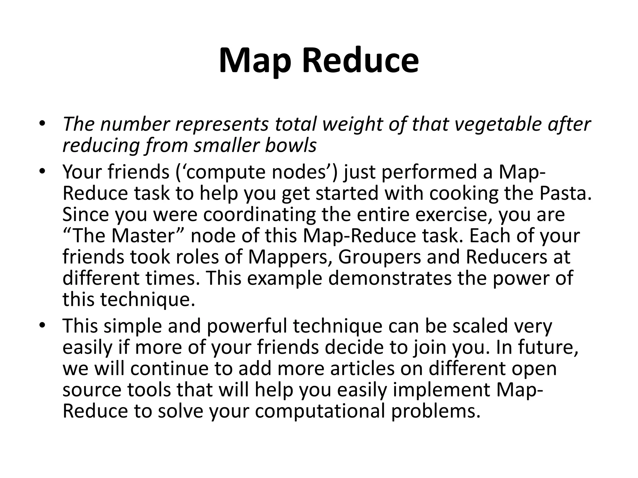 Map Reduce
• The number represents total weight of that vegetable after
reducing from smaller bowls
• Your friends (‘compute nodes’) just performed a Map-
Reduce task to help you get started with cooking the Pasta.
Since you were coordinating the entire exercise, you are
“The Master” node of this Map-Reduce task. Each of your
friends took roles of Mappers, Groupers and Reducers at
different times. This example demonstrates the power of
this technique.
• This simple and powerful technique can be scaled very
easily if more of your friends decide to join you. In future,
we will continue to add more articles on different open
source tools that will help you easily implement Map-
Reduce to solve your computational problems.
 