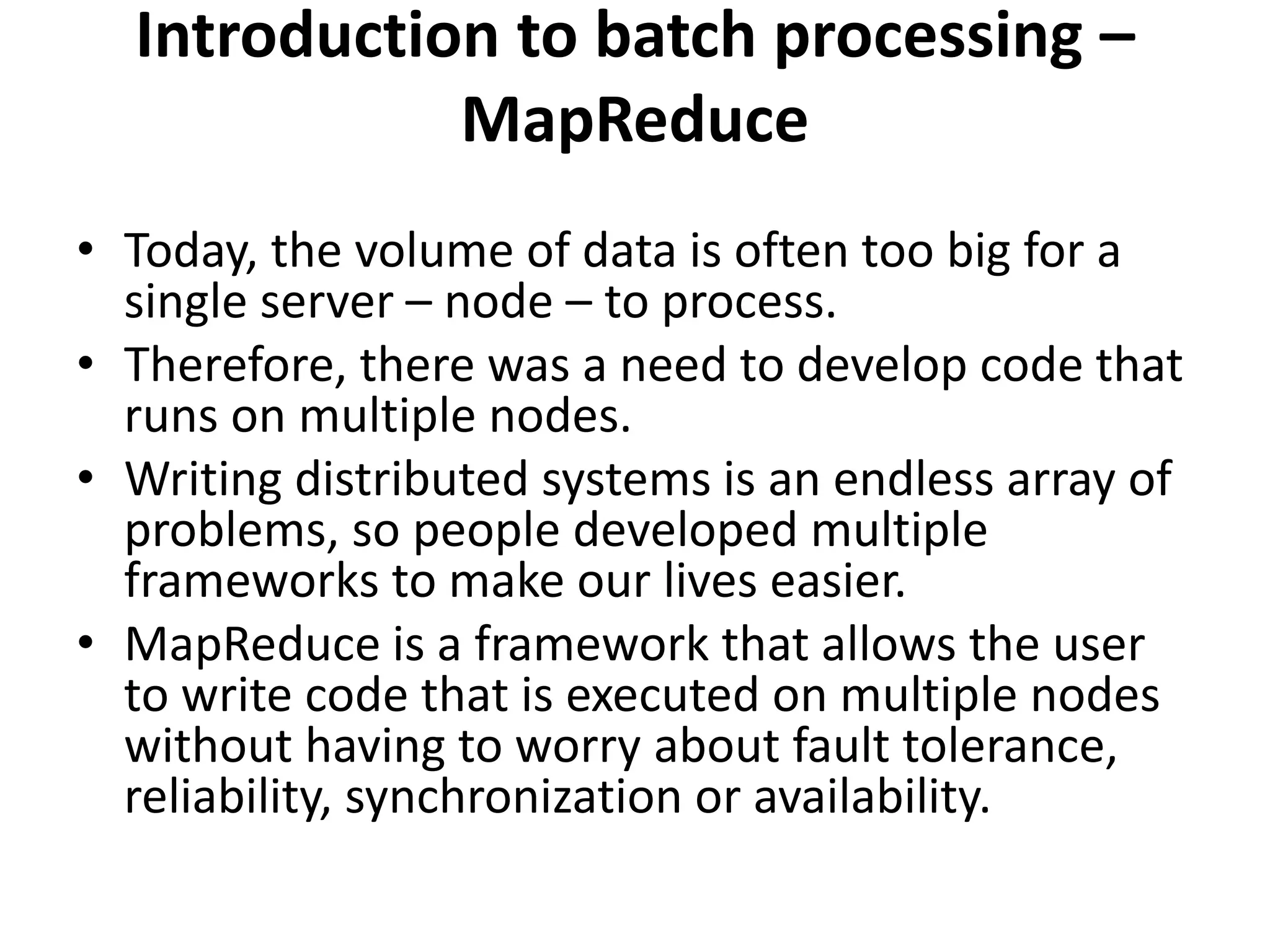 Introduction to batch processing –
MapReduce
• Today, the volume of data is often too big for a
single server – node – to process.
• Therefore, there was a need to develop code that
runs on multiple nodes.
• Writing distributed systems is an endless array of
problems, so people developed multiple
frameworks to make our lives easier.
• MapReduce is a framework that allows the user
to write code that is executed on multiple nodes
without having to worry about fault tolerance,
reliability, synchronization or availability.
 