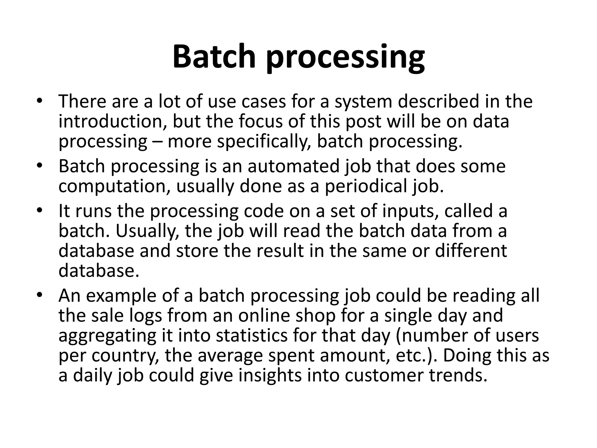 Batch processing
• There are a lot of use cases for a system described in the
introduction, but the focus of this post will be on data
processing – more specifically, batch processing.
• Batch processing is an automated job that does some
computation, usually done as a periodical job.
• It runs the processing code on a set of inputs, called a
batch. Usually, the job will read the batch data from a
database and store the result in the same or different
database.
• An example of a batch processing job could be reading all
the sale logs from an online shop for a single day and
aggregating it into statistics for that day (number of users
per country, the average spent amount, etc.). Doing this as
a daily job could give insights into customer trends.
 