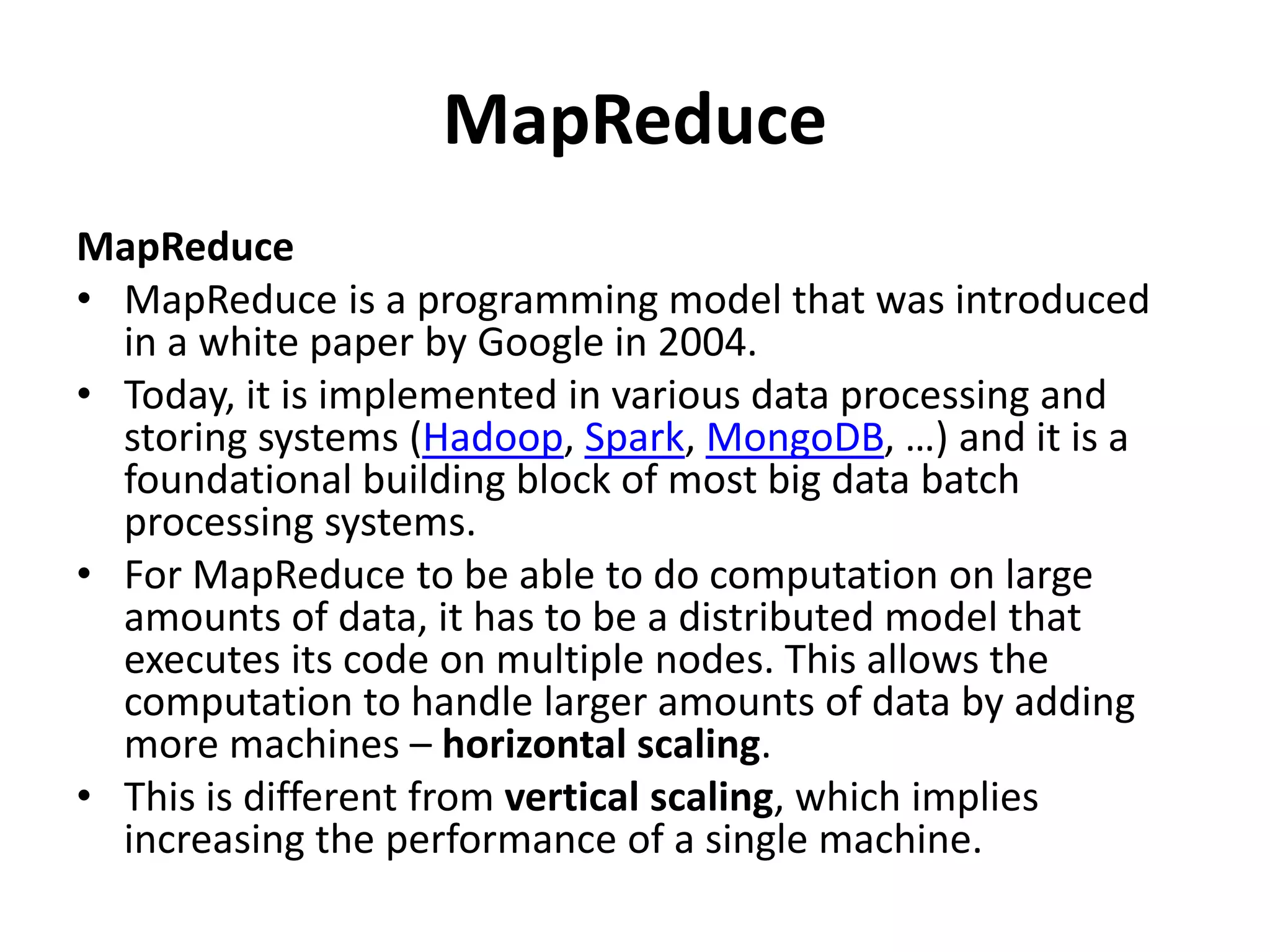 MapReduce
MapReduce
• MapReduce is a programming model that was introduced
in a white paper by Google in 2004.
• Today, it is implemented in various data processing and
storing systems (Hadoop, Spark, MongoDB, …) and it is a
foundational building block of most big data batch
processing systems.
• For MapReduce to be able to do computation on large
amounts of data, it has to be a distributed model that
executes its code on multiple nodes. This allows the
computation to handle larger amounts of data by adding
more machines – horizontal scaling.
• This is different from vertical scaling, which implies
increasing the performance of a single machine.
 
