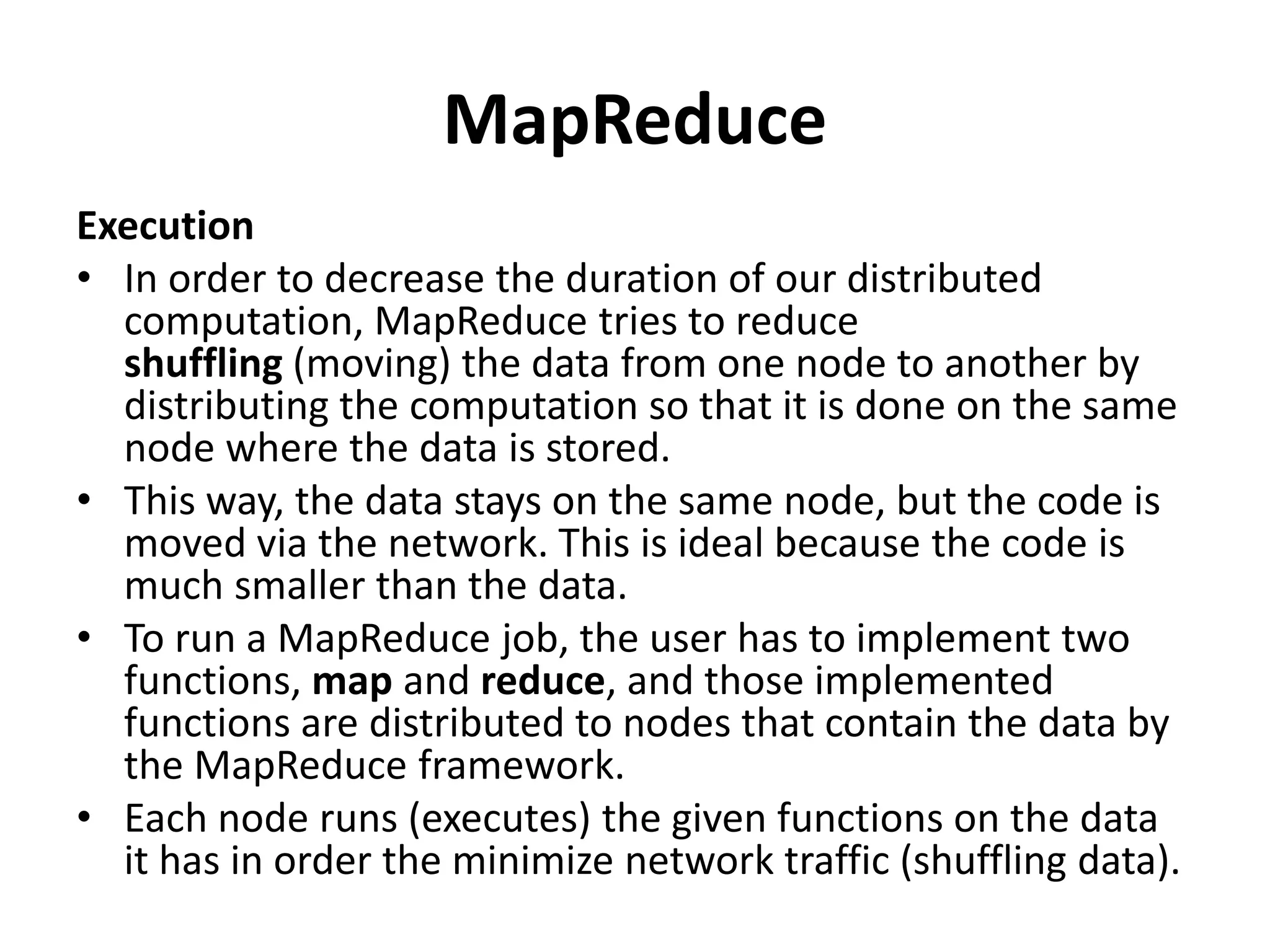 MapReduce
Execution
• In order to decrease the duration of our distributed
computation, MapReduce tries to reduce
shuffling (moving) the data from one node to another by
distributing the computation so that it is done on the same
node where the data is stored.
• This way, the data stays on the same node, but the code is
moved via the network. This is ideal because the code is
much smaller than the data.
• To run a MapReduce job, the user has to implement two
functions, map and reduce, and those implemented
functions are distributed to nodes that contain the data by
the MapReduce framework.
• Each node runs (executes) the given functions on the data
it has in order the minimize network traffic (shuffling data).
 