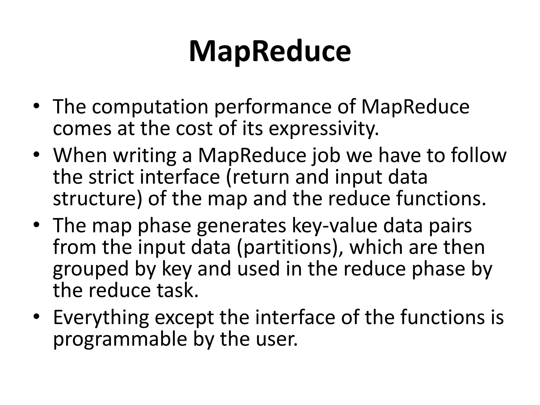 MapReduce
• The computation performance of MapReduce
comes at the cost of its expressivity.
• When writing a MapReduce job we have to follow
the strict interface (return and input data
structure) of the map and the reduce functions.
• The map phase generates key-value data pairs
from the input data (partitions), which are then
grouped by key and used in the reduce phase by
the reduce task.
• Everything except the interface of the functions is
programmable by the user.
 