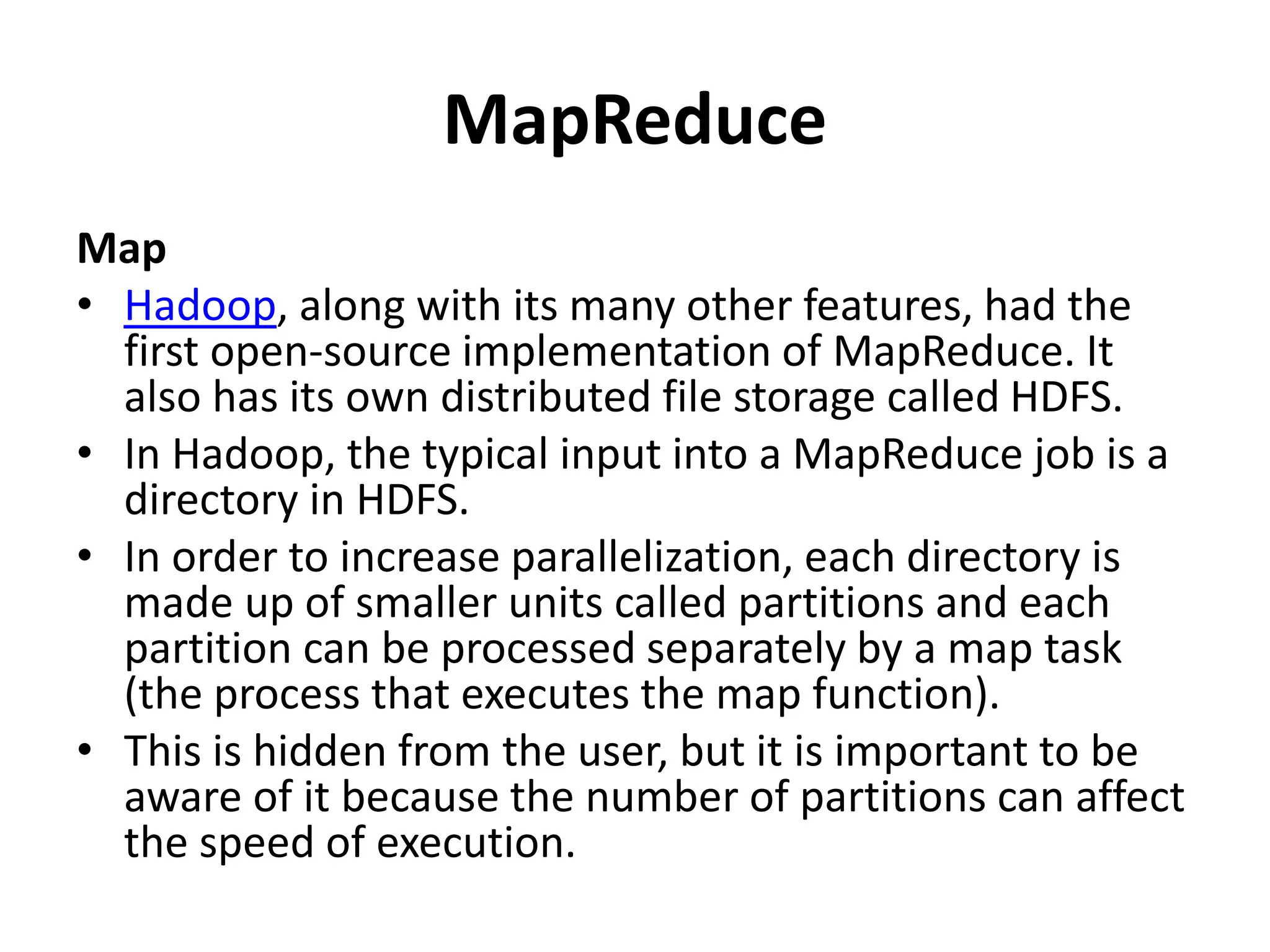 MapReduce
Map
• Hadoop, along with its many other features, had the
first open-source implementation of MapReduce. It
also has its own distributed file storage called HDFS.
• In Hadoop, the typical input into a MapReduce job is a
directory in HDFS.
• In order to increase parallelization, each directory is
made up of smaller units called partitions and each
partition can be processed separately by a map task
(the process that executes the map function).
• This is hidden from the user, but it is important to be
aware of it because the number of partitions can affect
the speed of execution.
 