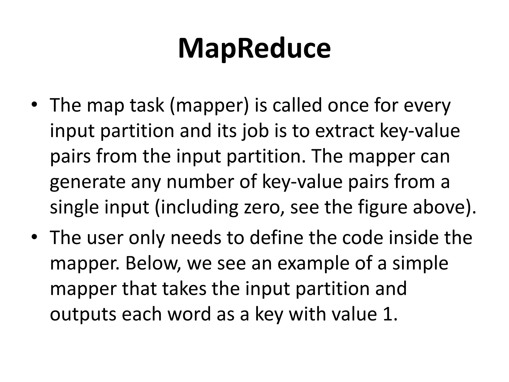 MapReduce
• The map task (mapper) is called once for every
input partition and its job is to extract key-value
pairs from the input partition. The mapper can
generate any number of key-value pairs from a
single input (including zero, see the figure above).
• The user only needs to define the code inside the
mapper. Below, we see an example of a simple
mapper that takes the input partition and
outputs each word as a key with value 1.
 