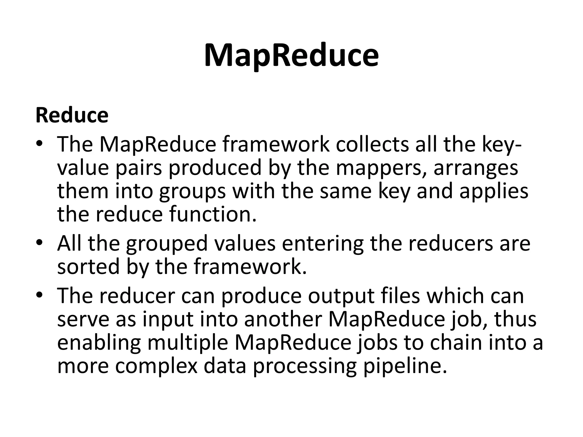 MapReduce
Reduce
• The MapReduce framework collects all the key-
value pairs produced by the mappers, arranges
them into groups with the same key and applies
the reduce function.
• All the grouped values entering the reducers are
sorted by the framework.
• The reducer can produce output files which can
serve as input into another MapReduce job, thus
enabling multiple MapReduce jobs to chain into a
more complex data processing pipeline.
 
