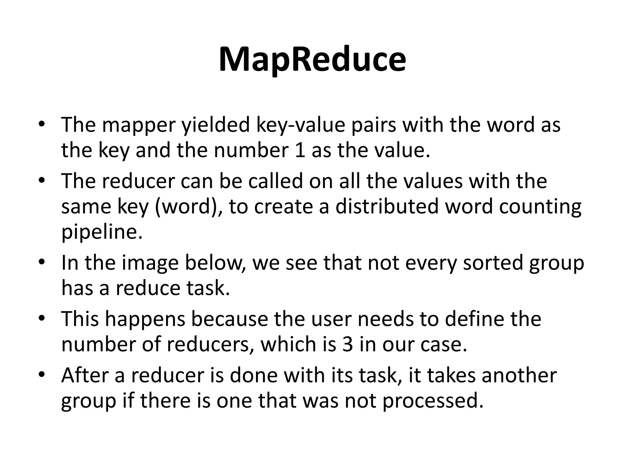 MapReduce
• The mapper yielded key-value pairs with the word as
the key and the number 1 as the value.
• The reducer can be called on all the values with the
same key (word), to create a distributed word counting
pipeline.
• In the image below, we see that not every sorted group
has a reduce task.
• This happens because the user needs to define the
number of reducers, which is 3 in our case.
• After a reducer is done with its task, it takes another
group if there is one that was not processed.
 