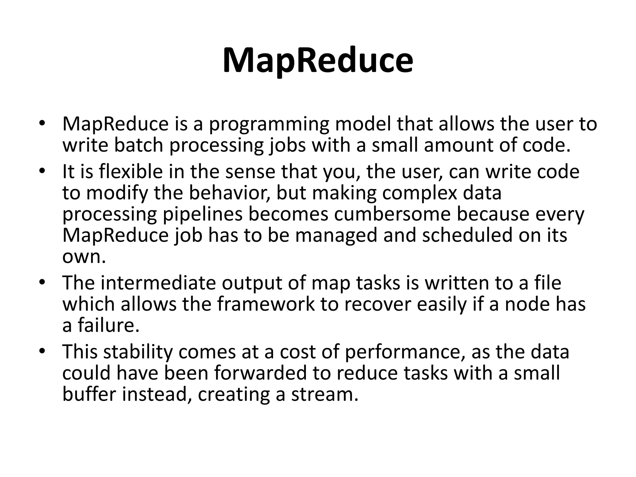MapReduce
• MapReduce is a programming model that allows the user to
write batch processing jobs with a small amount of code.
• It is flexible in the sense that you, the user, can write code
to modify the behavior, but making complex data
processing pipelines becomes cumbersome because every
MapReduce job has to be managed and scheduled on its
own.
• The intermediate output of map tasks is written to a file
which allows the framework to recover easily if a node has
a failure.
• This stability comes at a cost of performance, as the data
could have been forwarded to reduce tasks with a small
buffer instead, creating a stream.
 