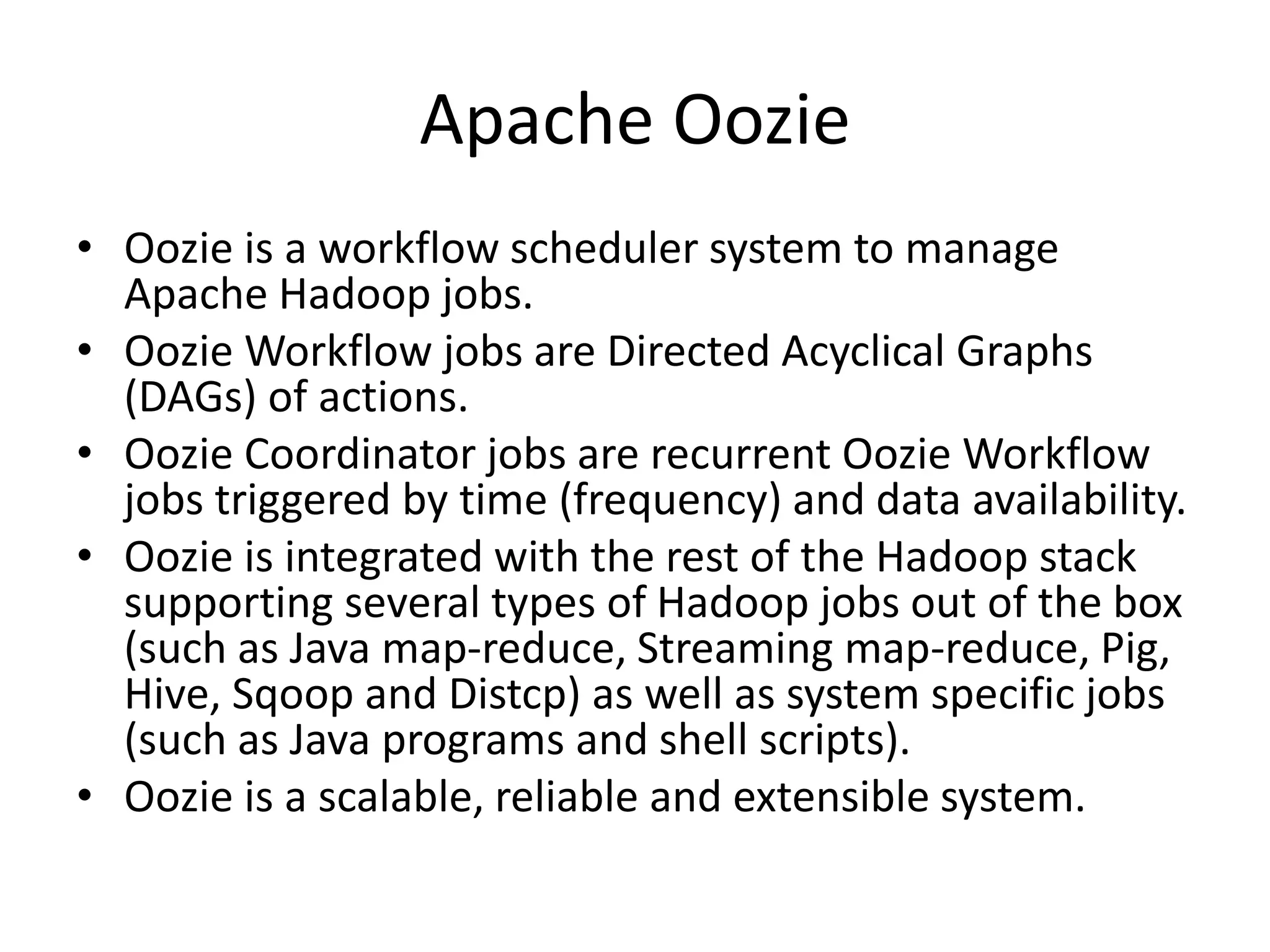 Apache Oozie
• Oozie is a workflow scheduler system to manage
Apache Hadoop jobs.
• Oozie Workflow jobs are Directed Acyclical Graphs
(DAGs) of actions.
• Oozie Coordinator jobs are recurrent Oozie Workflow
jobs triggered by time (frequency) and data availability.
• Oozie is integrated with the rest of the Hadoop stack
supporting several types of Hadoop jobs out of the box
(such as Java map-reduce, Streaming map-reduce, Pig,
Hive, Sqoop and Distcp) as well as system specific jobs
(such as Java programs and shell scripts).
• Oozie is a scalable, reliable and extensible system.
 