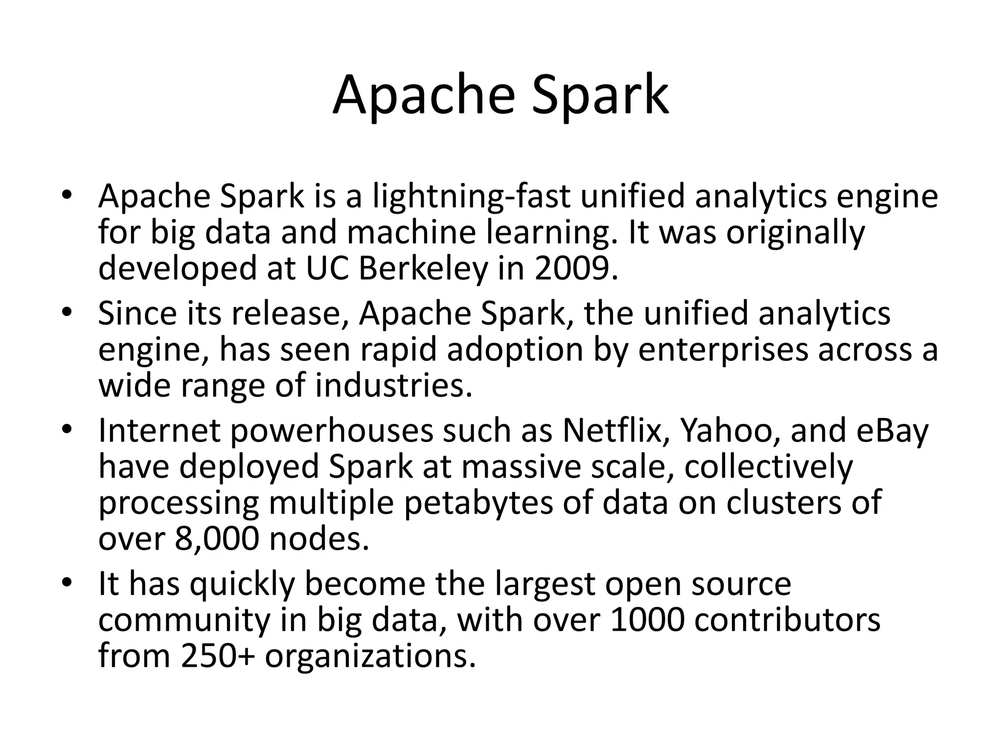 Apache Spark
• Apache Spark is a lightning-fast unified analytics engine
for big data and machine learning. It was originally
developed at UC Berkeley in 2009.
• Since its release, Apache Spark, the unified analytics
engine, has seen rapid adoption by enterprises across a
wide range of industries.
• Internet powerhouses such as Netflix, Yahoo, and eBay
have deployed Spark at massive scale, collectively
processing multiple petabytes of data on clusters of
over 8,000 nodes.
• It has quickly become the largest open source
community in big data, with over 1000 contributors
from 250+ organizations.
 
