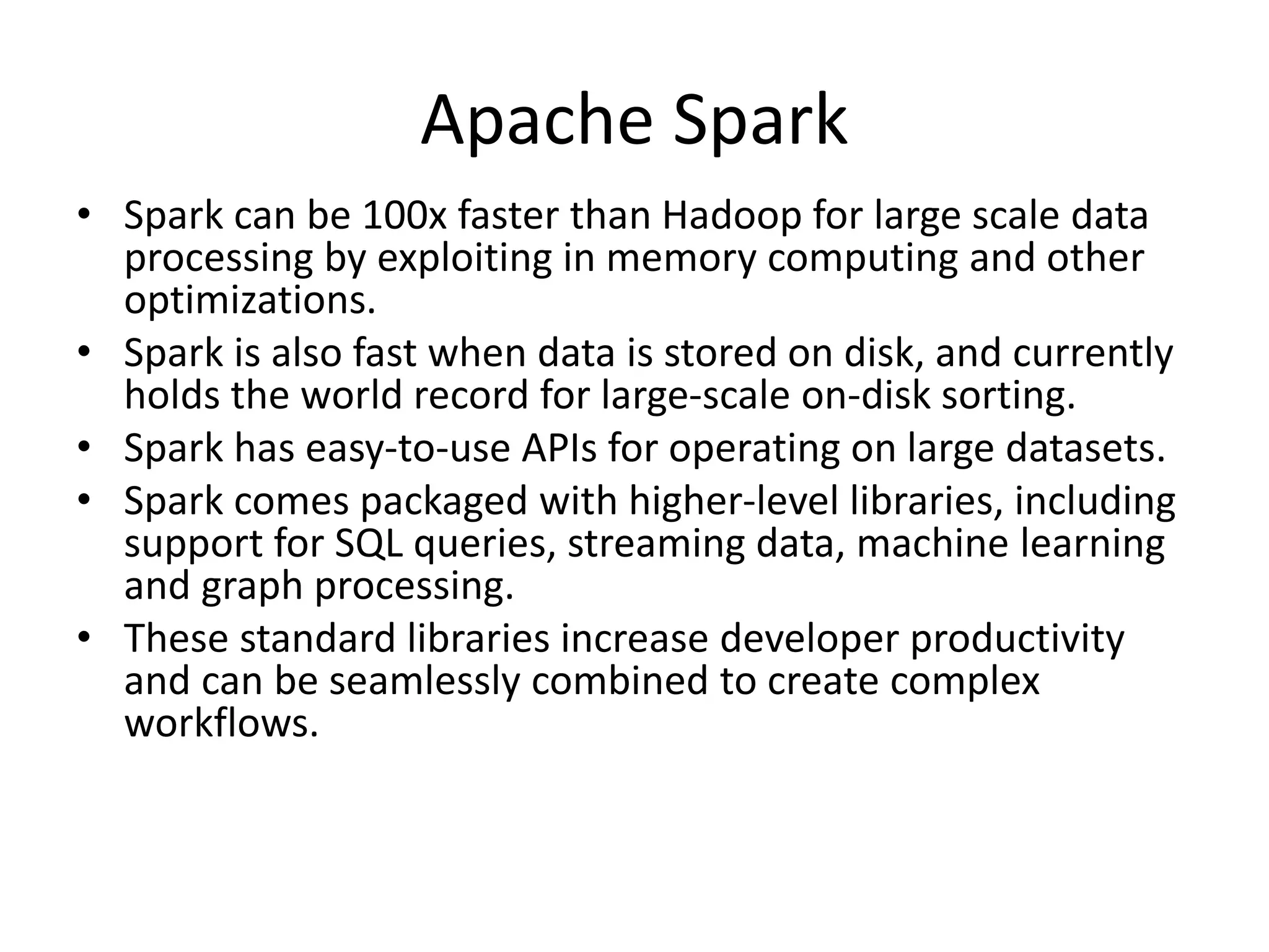 Apache Spark
• Spark can be 100x faster than Hadoop for large scale data
processing by exploiting in memory computing and other
optimizations.
• Spark is also fast when data is stored on disk, and currently
holds the world record for large-scale on-disk sorting.
• Spark has easy-to-use APIs for operating on large datasets.
• Spark comes packaged with higher-level libraries, including
support for SQL queries, streaming data, machine learning
and graph processing.
• These standard libraries increase developer productivity
and can be seamlessly combined to create complex
workflows.
 