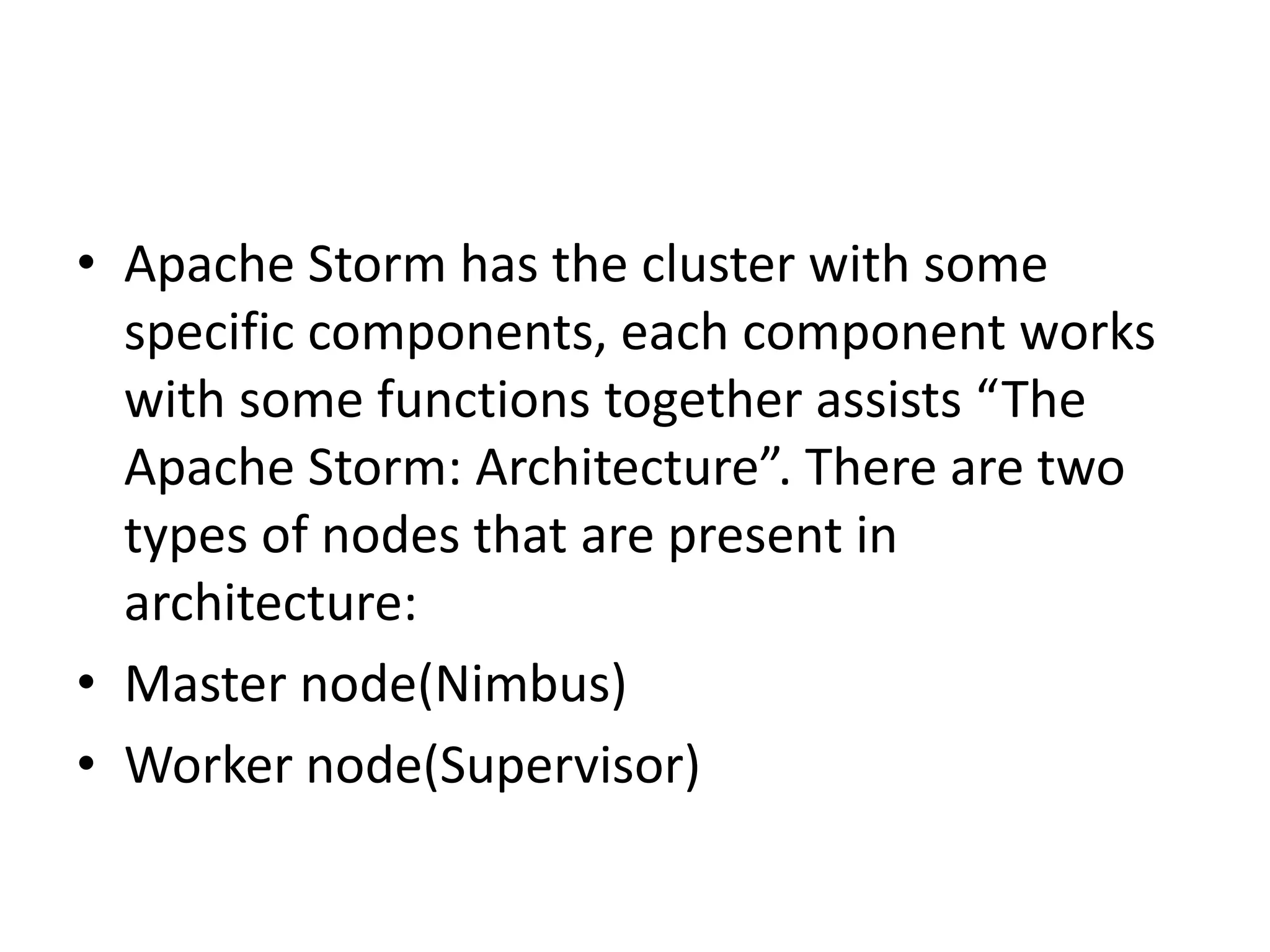 • Apache Storm has the cluster with some
specific components, each component works
with some functions together assists “The
Apache Storm: Architecture”. There are two
types of nodes that are present in
architecture:
• Master node(Nimbus)
• Worker node(Supervisor)
 