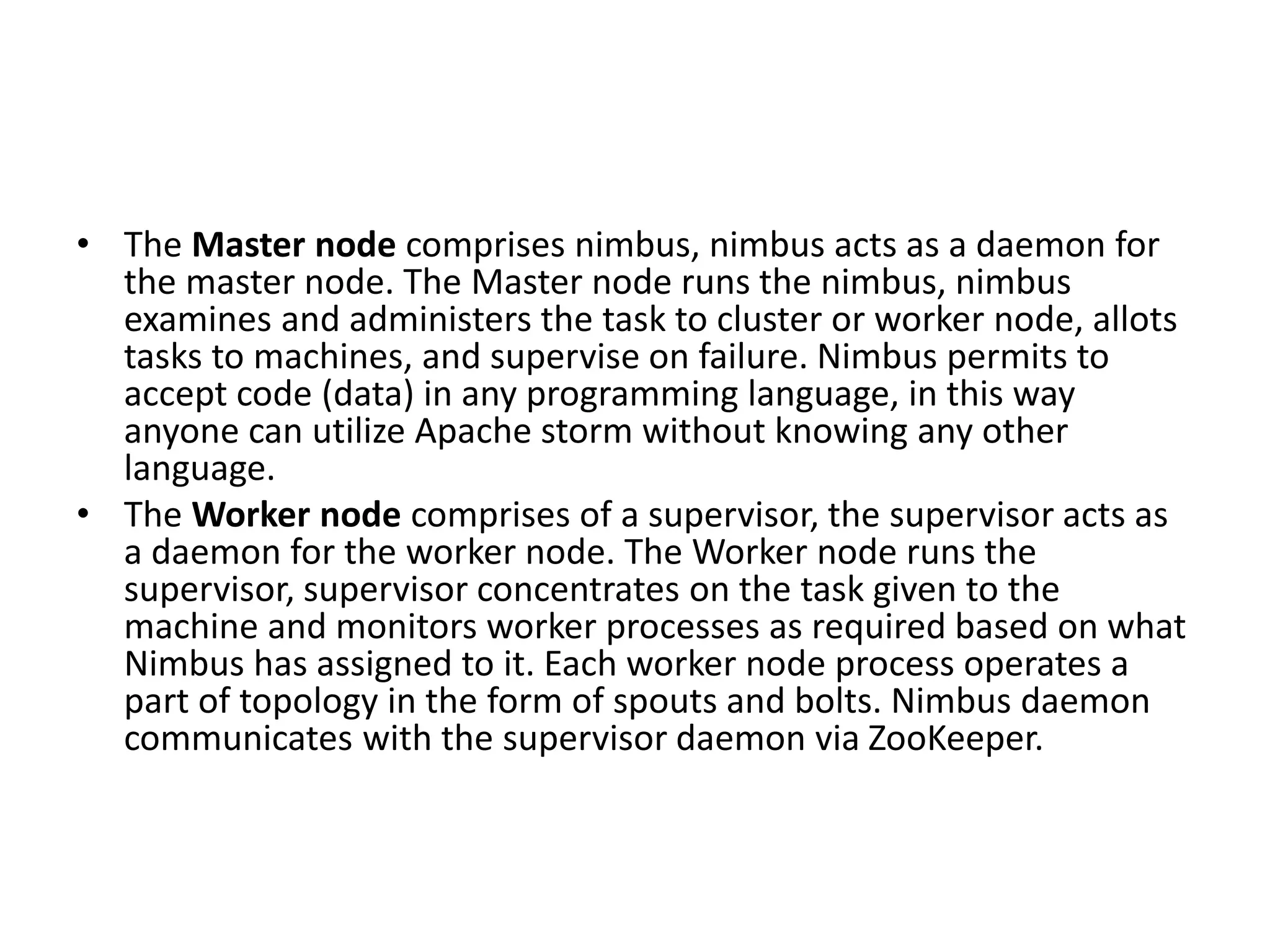 • The Master node comprises nimbus, nimbus acts as a daemon for
the master node. The Master node runs the nimbus, nimbus
examines and administers the task to cluster or worker node, allots
tasks to machines, and supervise on failure. Nimbus permits to
accept code (data) in any programming language, in this way
anyone can utilize Apache storm without knowing any other
language.
• The Worker node comprises of a supervisor, the supervisor acts as
a daemon for the worker node. The Worker node runs the
supervisor, supervisor concentrates on the task given to the
machine and monitors worker processes as required based on what
Nimbus has assigned to it. Each worker node process operates a
part of topology in the form of spouts and bolts. Nimbus daemon
communicates with the supervisor daemon via ZooKeeper.
 