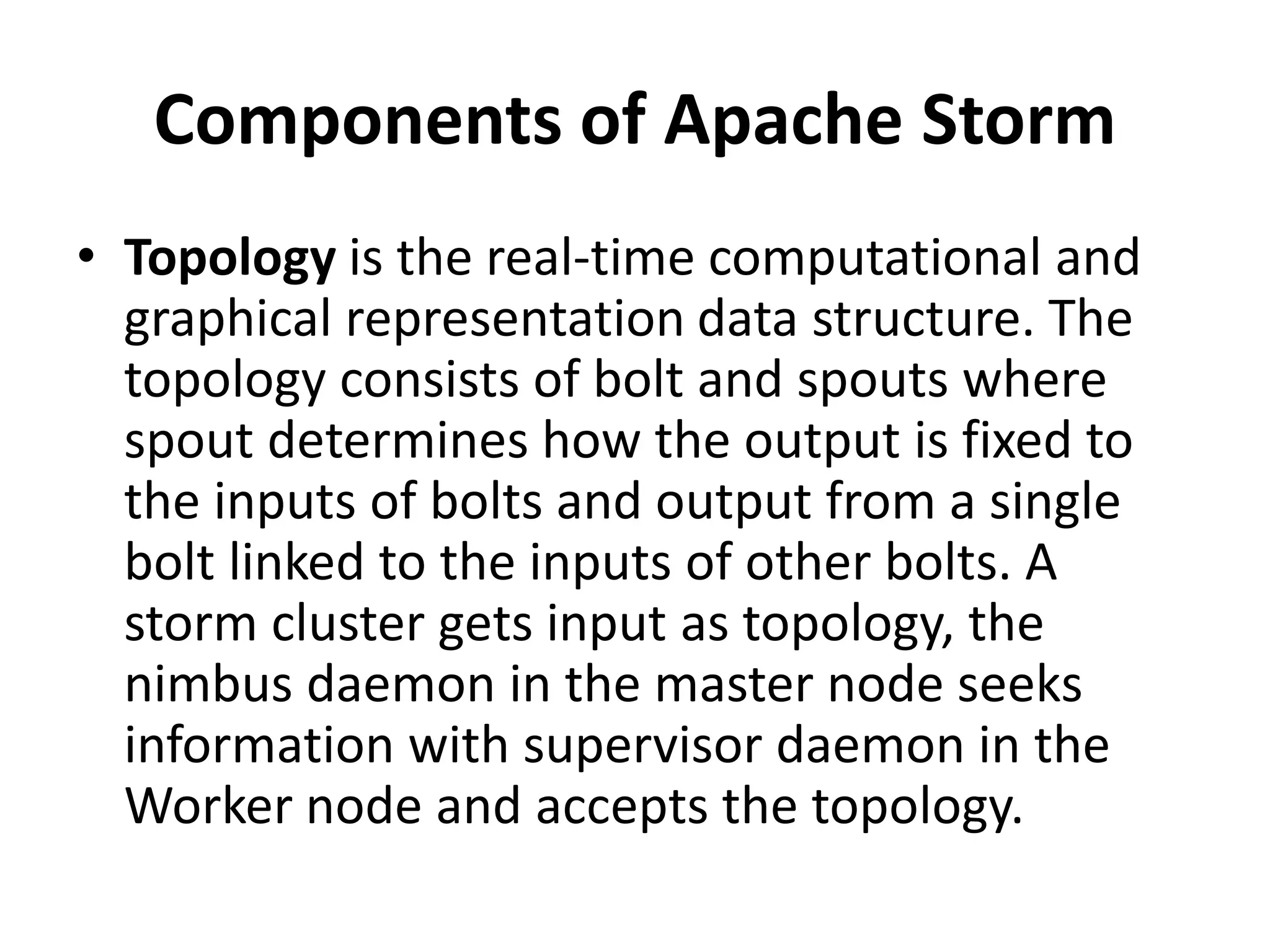 Components of Apache Storm
• Topology is the real-time computational and
graphical representation data structure. The
topology consists of bolt and spouts where
spout determines how the output is fixed to
the inputs of bolts and output from a single
bolt linked to the inputs of other bolts. A
storm cluster gets input as topology, the
nimbus daemon in the master node seeks
information with supervisor daemon in the
Worker node and accepts the topology.
 