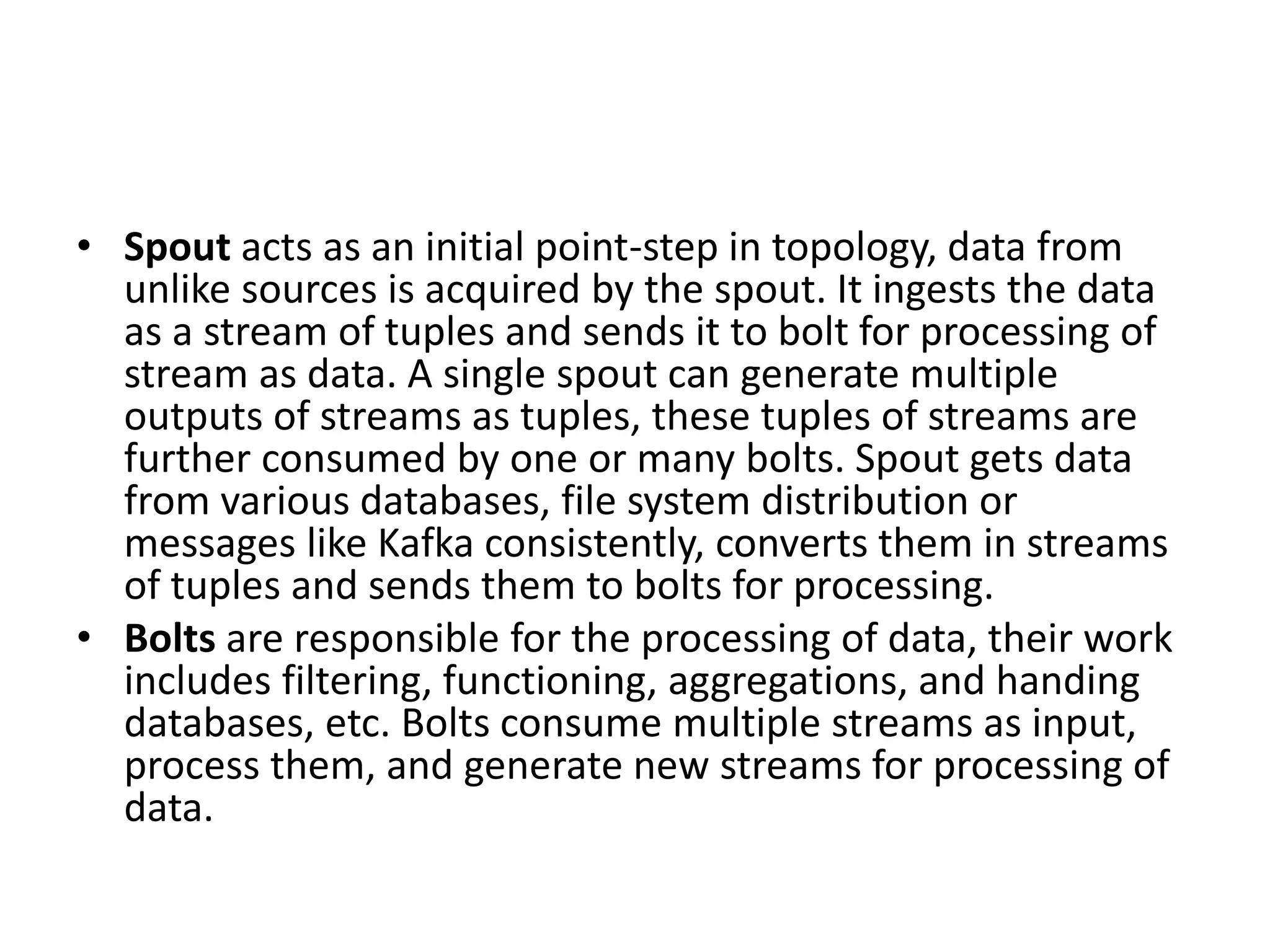 • Spout acts as an initial point-step in topology, data from
unlike sources is acquired by the spout. It ingests the data
as a stream of tuples and sends it to bolt for processing of
stream as data. A single spout can generate multiple
outputs of streams as tuples, these tuples of streams are
further consumed by one or many bolts. Spout gets data
from various databases, file system distribution or
messages like Kafka consistently, converts them in streams
of tuples and sends them to bolts for processing.
• Bolts are responsible for the processing of data, their work
includes filtering, functioning, aggregations, and handing
databases, etc. Bolts consume multiple streams as input,
process them, and generate new streams for processing of
data.
 